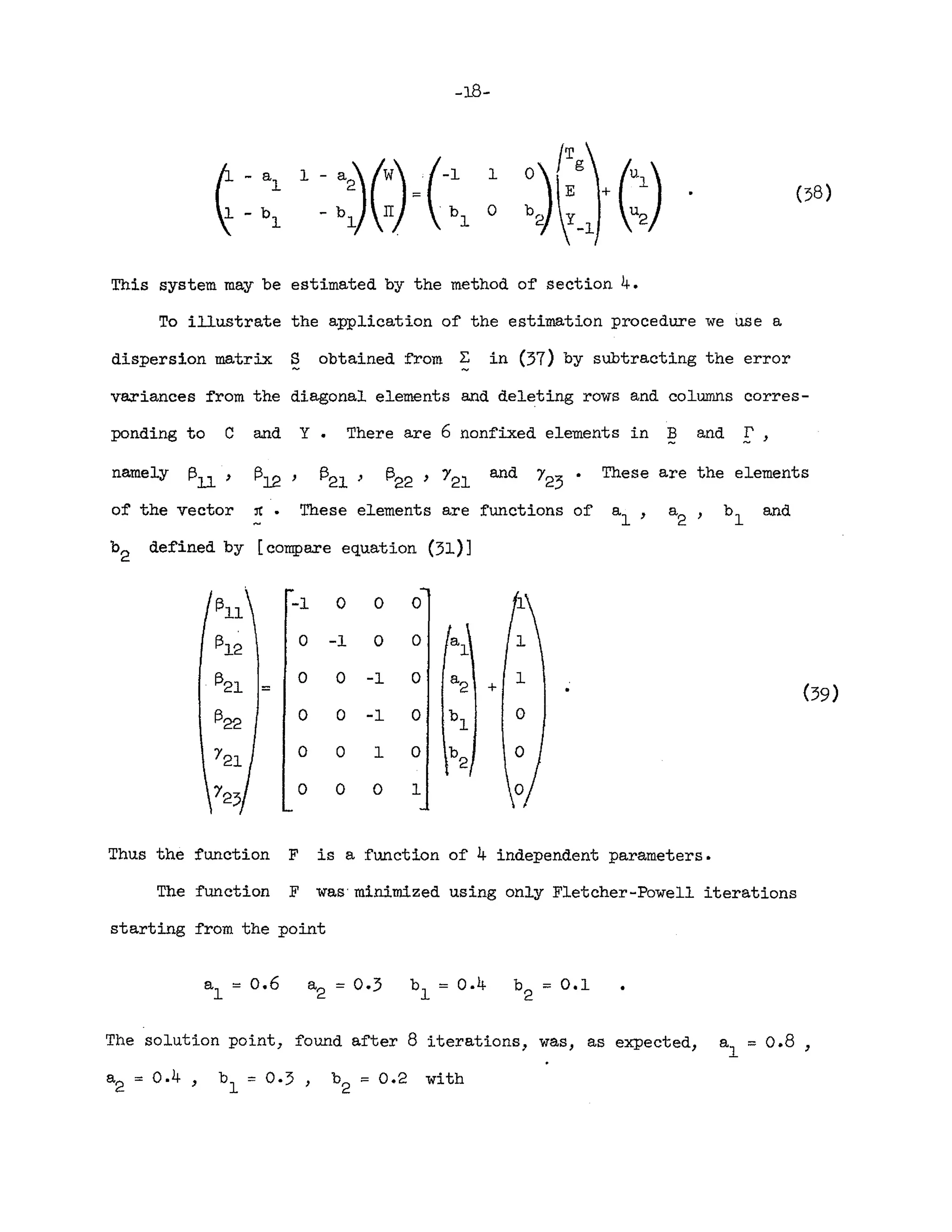 -18-
- b
1
(58)
This system may be estimated by the method of section 4.
To illustrate the application o~ the estimation procedure we use a
dispersion matrix S obtained ~rom ~ in (37) by subtracting the error
variances from the diagonal elements and deleting rows and columns corres-
ponding to C and Y. There are 6 nonf'Lxed elements in Band !',
These elements are functions of'
namely I3U
'
o~ the vector
1312 '
:rc •
1321 ) and These are the elements
and
b2 defined by [compare equation (31)]
1311
-1 0 0 0
1312
0 -1 0 0 a
l
1321
0 0 -1 0 a
2
1
::: + (39)
1322
0 0 -1 0 b
l
0
0 0 1 0 b
2
0 0 0 1
Thus the function F is a function o~ 4 independent parameters.
The function F was'minimized using only Fletcher-Powell iterations
starting from the point
The solution point, found after 8 iterations, was, as expected, a
l
= 0.8 ,
a
2
::: 0.4) b
l
= 0·3, b
2:::
0.2 with
 