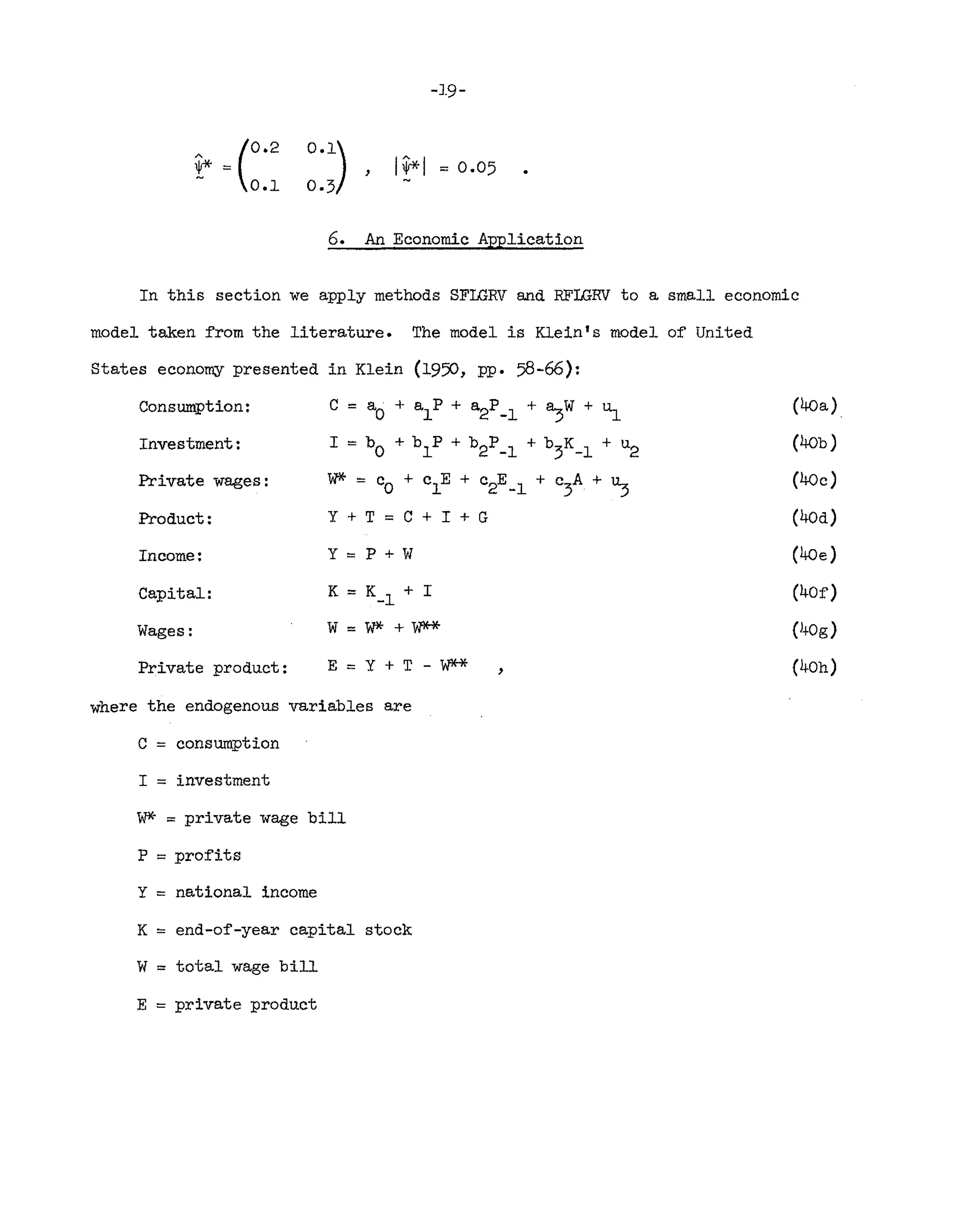 A (0.2
1jr*=
0.1
0.1)
0·3
-19-
I~I = 0.05
6. An Economic Application
In this section we apply methods SFLGRV and RFLGRV to a small economic
model taken from the literature. The model is Klein's model of United
States economy presented in Klein (1950, Pl'. 58-66):
C == aO + alP + a2P_l + a,w + ~
I == bO + blP + b2P_l + b
3K_l
+ u
2
W* == Co + clE + c2E_l + c
3A
+ u:;
Y + T == C + I + G
Consumption:
Investment:
Private wages:
Product:
Income:
Capital:
Wages:
Private product:
y=p+w
K == K_l + I
w==W*+W**
E=Y+T-W** ,
(40a)
(40b)
(40c)
(40d)
(40e)
(40f)
(J+Og )
(40h)
where the endogenous variables are
C == consumption
I == investment
~. == private wage bill
P == profits
Y == national income
K = end-of-year capital stock
W == total wage bill
E = private product
 