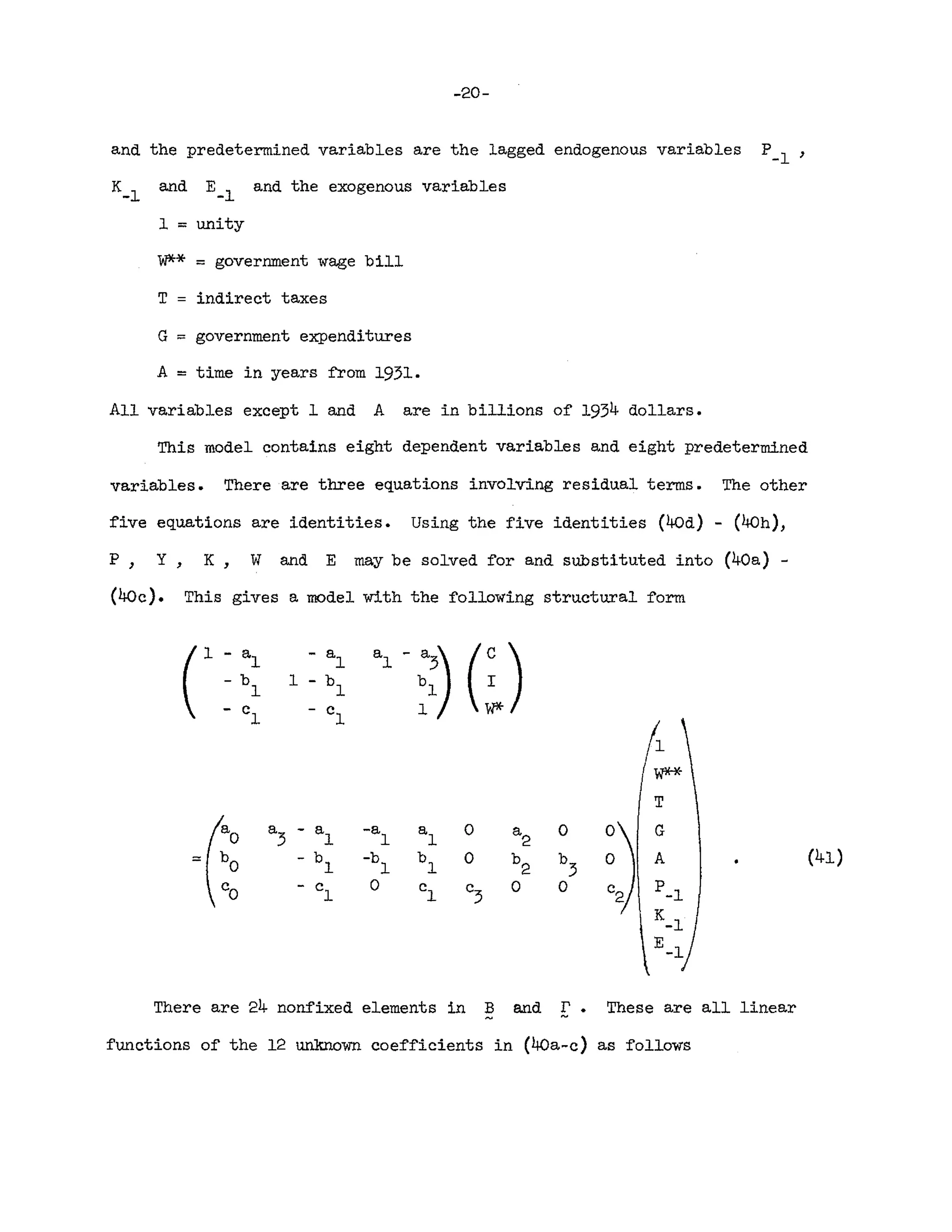 -20-
and the predetermined variables are the lagged endogenous variables P-l,
K_
l
and E_
l
and the exogenous variables
1 ::: unity
W** == government wage bill
T indirect taxes
G == government expenditures
A = time in years :from 1931.
All variables except 1 and A are in billions of 1934 dollars.
This model contains eight dependent variables and eight predetermined
variables. There are three equations involving residual terms. The other
five equations are identities. Using the five identities (40d) - (40h),
P, Y, K, W and E may be solved for and substituted into (40a) -
(40c). This gives a model with the following structural form
C
- a - a a
l
- ~)
(:)
1 1
- b 1 - b b
l
1 1
- c - c 1
1 1
1
T
(0 a
3
- a -a a
1
0 a
2
0
~j
G
1 1
:::: b
O
- b -b b
l
0 b
2
b
3
A (41)
1 1
Co - c 0 c
1 c
3
0 0 P-l
1
K_l
E_l
There are 24 nonfixed elements in B and r . These are all linear
~
functions of the 12 unknown coefficients in (40a-c) as follows
 