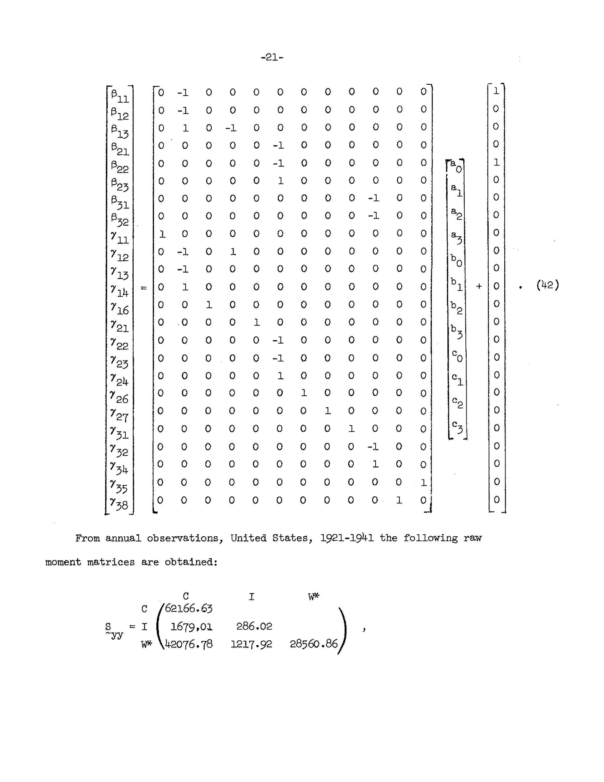 -21-
1311
0 -1 0 0 0 0 0 0 0 0 0 0 1
(312 0 -1 0 0 0 0 0 0 0 0 0 0 0
(313 0 1 0 -1 0 0 0 0 0 0 0 0 0
1321
0 0 0 0 0 -1 0 0 0 0 0 0 0
(322 0 0 0 0 0 -1 0 0 0 0 0 0 rao 1
1323
0 0 0 0 0 1 0 0 0 0 0 0 0
a
1
(331 0 0 0 0 0 0 0 0 0 -1 0 0 0
(332 0 0 0 0 0 0 0 0 0 -1 0 0
a
2 0
r11
1 0 0 0 0 0 0 0 0 0 0 0 a
3
0
r12
0 -1 0 1 0 0 0 0 0 0 0 0
b
O
0
r13
0 -1 0 0 0 0 0 0 0 0 0 0 0
714 = 0 1 0 0 0 0 0 0 0 0 0 0
b
1 + 0 (42)
r16 0 0 1 0 0 0 0 0 0 0 0 0 b
2
0
r21
0 0 0 0 1 0 0 0 0 0 0 0
b
3
0
722
0 0 0 0 0 -1 0 0 0 0 0 0 0
723
0 0 0 0 0 -1 0 0 0 0 0 0 Co 0
724 0 0 0 0 0 1 0 0 0 0 0 0 c
1
0
726 0 0 0 0 0 0 1 0 0 0 0 0 0
c2
727
0 0 0 0 0 0 0 1 0 0 0 0 0
r31
0 0 0 0 0 0 0 0 1 0 0 0
C
3 0
r32 0 0 0 0 0 0 0 0 0 -1 0 0 0
r34 0 0 0 0 0 0 0 0 0 1 0 0 0
r35
0 0 0 0 0 0 0 0 0 0 0 11 0
r38 0 0 0 0 0 0 0 0 0 0 1 OJ 0
From annual observations, United States, 1921-1941 the f'o11owing raw
moment matrices are obtained:
C I W*-
e (62166063
28560086)
S = I 1679,01 286.02
~yy
W* 42076.78 1217·92
 