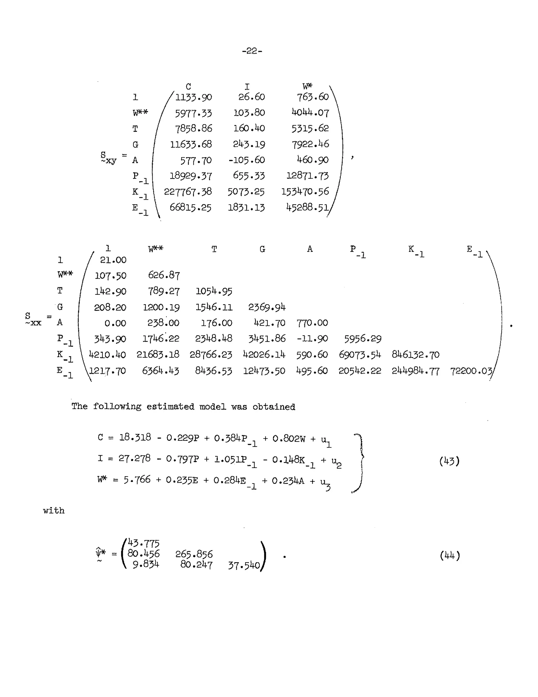 -22-
C I W*
1 1133·90 26.60 763.fJJ
W** 5977·33 103.80 4044.07
T 7858.86 160 .40 5315·62
G 11633.68 243.19 7922.46
s =
A 577·70 -105.60 460·90
-xy
P-1 18929·37 655·33 12871·73
K_1 227767·38 5073·25 153470·56
E_1 66815·25 1831.13 45288·51
1 W** T G A P K_
1
E_
1 
1 21.00 -1
W** 107·50 626.87
T 142·90 789·27 1054·95
G 208.20 1200.19 1546.11 2369·94

s = 238.00 176.00 421·70
-ocx A 0.00 770.00
P-1 343·90 1746~22 2348.48 3451.86 -11·90 5956.29
K_
1 4210.40 21683.18 28766.23 42026.14 590.60 69073·54 846132·70
E_1 1217·70 6364.43 8436·53 12473·50 495·60 20542.22 244984·77 72200.03
The ~o11owing estimated model was obtained
with
C = 18.318 - 0.229P + 0.384p + 0.802W + u "1",
-1 1
I = 27·278 - 0·797P + 1.051P_1 - 0.l48K_1 + ~ I
W* = 5·766 + 0.235E + 0.284E_1 + 0.234A + ~ .~
(43)
(44)
 