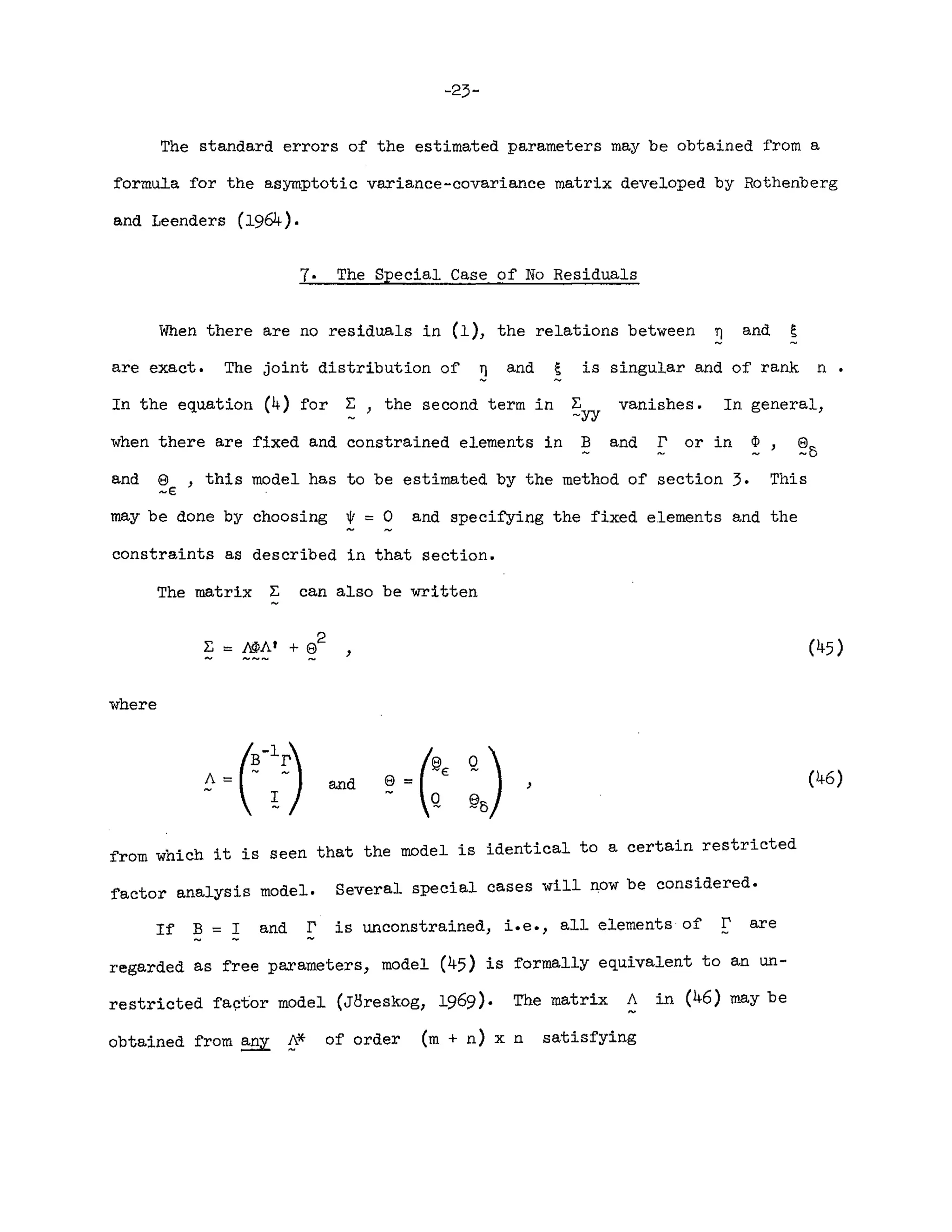 -23-
The standard errors of the estimated parameters may be obtained from a
formula for the asymptotic variance-covariance matrix developed by Rothenberg
and Leenders (1964).
7. The Special Case of No Residuals
When there are no residuals in (1), the relations between ~ and ~
are exact. The joint distribution of ~ and ~ is singular and of rank n •
vanishes. In general)
and r or in ~ e
-5
and e ) this model has to be estimated by the method of section 3. This
~E
In the equation (4) for ~ ) the second term in ~
-yy
when there are fixed and constrained elements in B
may be done by choosing 0/ = 0 and specifying the fixed elements and the
constraints as described in that section.
The matrix ~ can also be written
,
where
e = (~E Q) ,
Q ~5
(46)
from which it is seen that the model is identical to a certain restricted
factor analysis model. Several special cases will ~ow be considered.
If B = I and r is unconstrained, i.e., all elements of r are
- -
regarded as free parameters, model (45) is formally equivalent to an un-
restricted factor model (JClreskog, 1969). The matrix i. in (46) may be
obtained from any 0* of order (m + n) x n satisfying
 