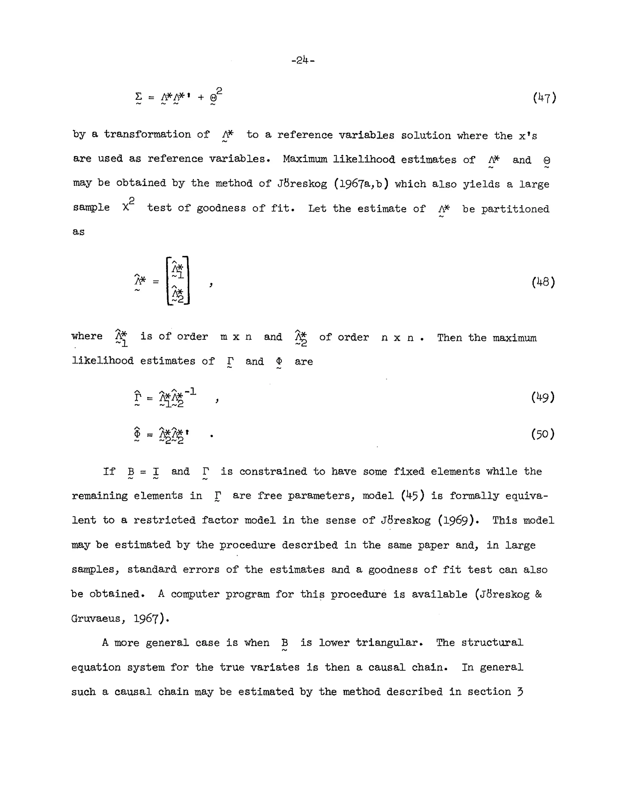 -24-
2
r. == 11.*/1,*' + e
by a transformation of 11.* to a reference variables solution where the x's
are used as reference variables. Maximum likelihood estimates of 11.* and e
may be obtained by the method of JBreskog (1967a,b) which also yields a large
sample x
2
test of goodness of fit. Let the estimate of 11.* be partitioned
as
, (48)
where is of order m x n and ~ of order n x n • Then the maximum
likelihood estimates of r and ~ are
(50 )
If B == I and r is constrained to have some fixed elements while the
remaining elements in r are free parameters, model (45) is formally equiva-
lent to a restricted factor model in the sense of JBreskog (1969). This model
may be estimated by the procedure described in the same paper and, in large
samples, standard errors of the estimates and a goodness of fit test can also
be obtained. A computer program for this procedure is available (JBreskog &
Gruvaeus, 1967).
A more general case is when B is lower triangular. The structural
equation system for the true variates is then a causal chain. In general
such a causal chain may be estimated by the method described in section 3
 