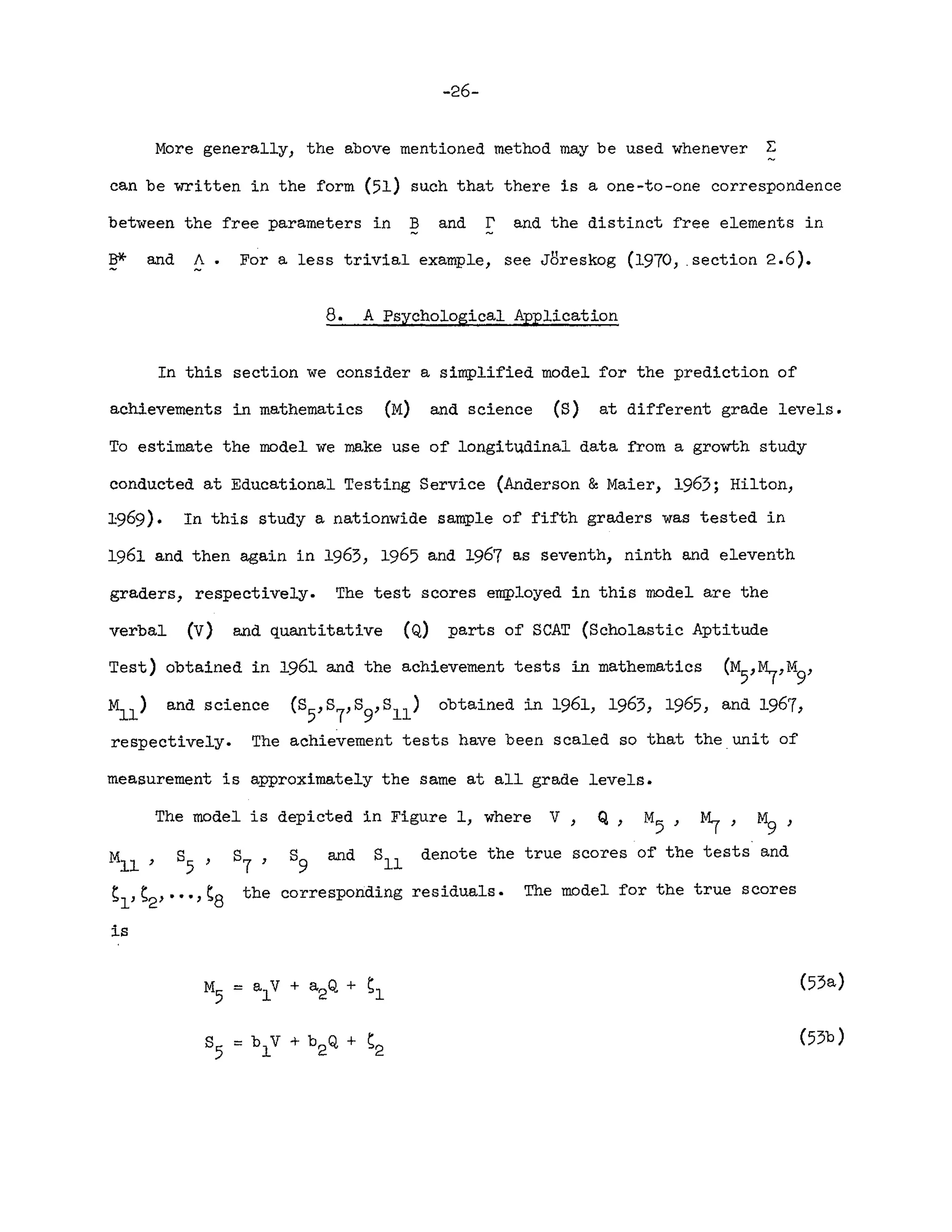 -26-
More generally, the above mentioned method may be used whenever ~
can be written in the form (51) such that there is a one-to-one correspondence
between the free parameters in Band r and the distinct free elements in
B* and A. For a less trivial example, see J8reskog (1970, .section 2.6).
8. A Psychological Application
In this section we consider a simplified model for the prediction of
achievements in mathematics (M) and science (S) at different grade levels.
To estimate the model we make use of longitudinal data from a growth study
conducted at Educational Testing Service (Anderson &Maier, 1963; Hilton,
1969). In this study a nationwide sample of fifth graders was tested in
1961 and then again in 1963, 1965 and 1967 as seventh, ninth and eleventh
graders, respectively. The test scores employed in this model are the
verbal (V) and quantitative (Q) parts of SCAT (Scholastic Aptitude
Test) obtained in 1961 and the achievement tests in mathematics (M5,~,M9'
M
l l
) and science (S5,S7,8
9,Sll)
obtained in 1961, 1963, 1965, and 1967,
respectively. The achievement tests have been scaled so that the unit of
measurement is approximately the same at all grade levels.
The model is depicted in Figure 1, where V
M
l l
, 8
5
,
~l' S2' •• " ~8
is
8
7
, 8
9
and 8
11
denote the true scores of the tests and
the corresponding residuals. The model for the true scores
(53a)
(53b)
 