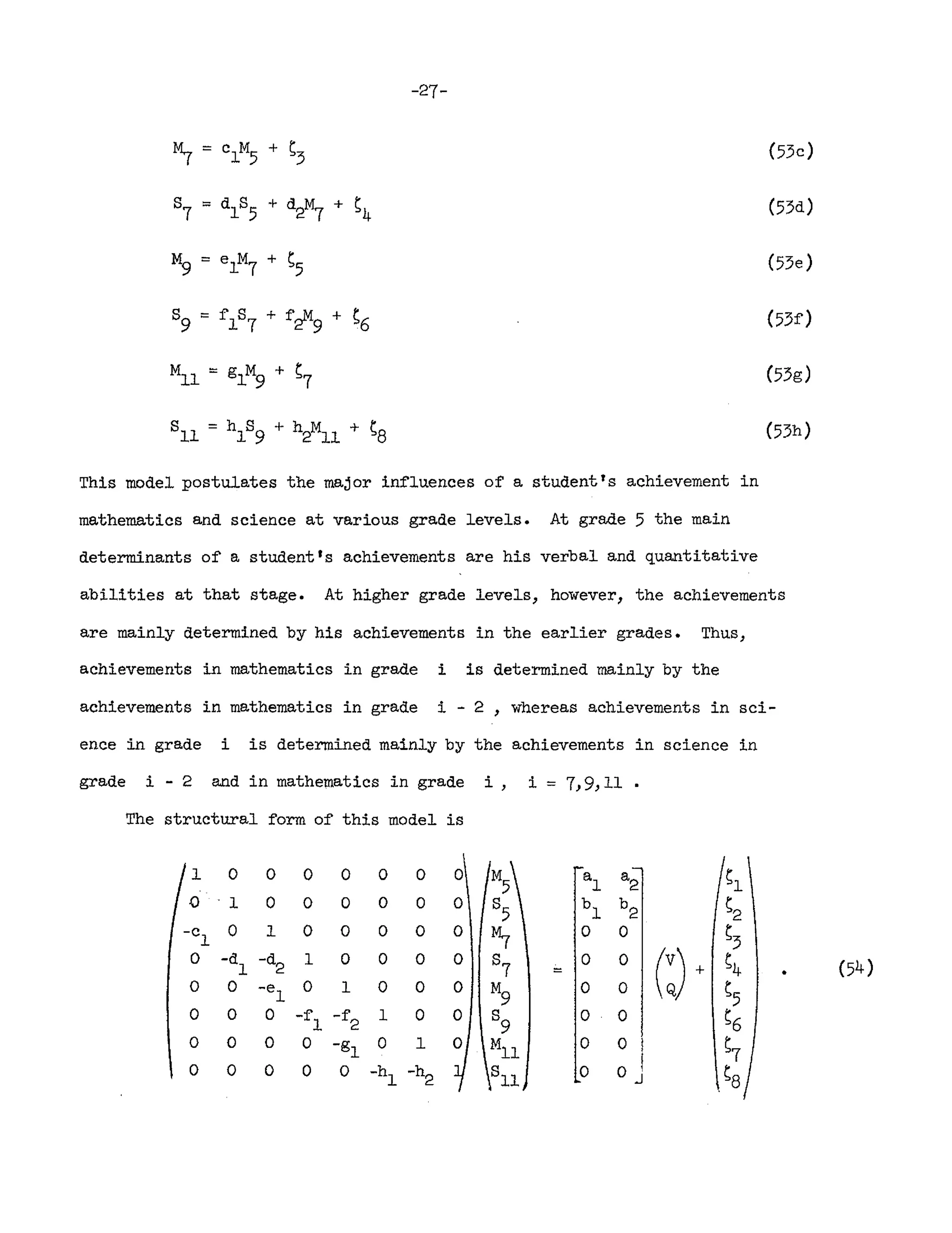 -27-
This model postulates the major influences of a student's achievement in
mathematics and science at various grade levels. At grade 5 the main
determinants of a student 's achievements are his verbal and quantitative
(53c)
(53d)
(53e)
(53g)
(53h)
abilities at that stage. At higher grade levels, however, the achievements
are mainly determined by his achievements in the earlier grades. Thus,
achievements in mathematics in grade i is determined mainly by the
achievements in mathematics in grade i - 2 , whereas achievements in sci-
ence in grade i is determined mainly by the achievements in science in
grade i - 2 and in mathematics in grade i, i = 7,9,11 •
The structural form of this model is
1 0 0 0 0 0 0 0 M
5
a
1
a
2 Sl
0 "I 0 0 0 0 0 0 8
5
b
l
b
2 s2
-c 0 1 0 0 0 0 0
~
0 0 S3
1
0 -d -d 1 0 0 0 0 8
7
0 0
(:) +
S4
1 2 =
0 0 -e 0 1 0 0 0 M
9
0 0
S5
1
0 0 0 -f -f 1 0 0 8
9
0 0 S6
1 2
0 0 0 0 -gl 0 1 0 MIl 0 o I S7
0 0 0 0 0 -hI -h 8
11
0 o I Sa
2 J
 