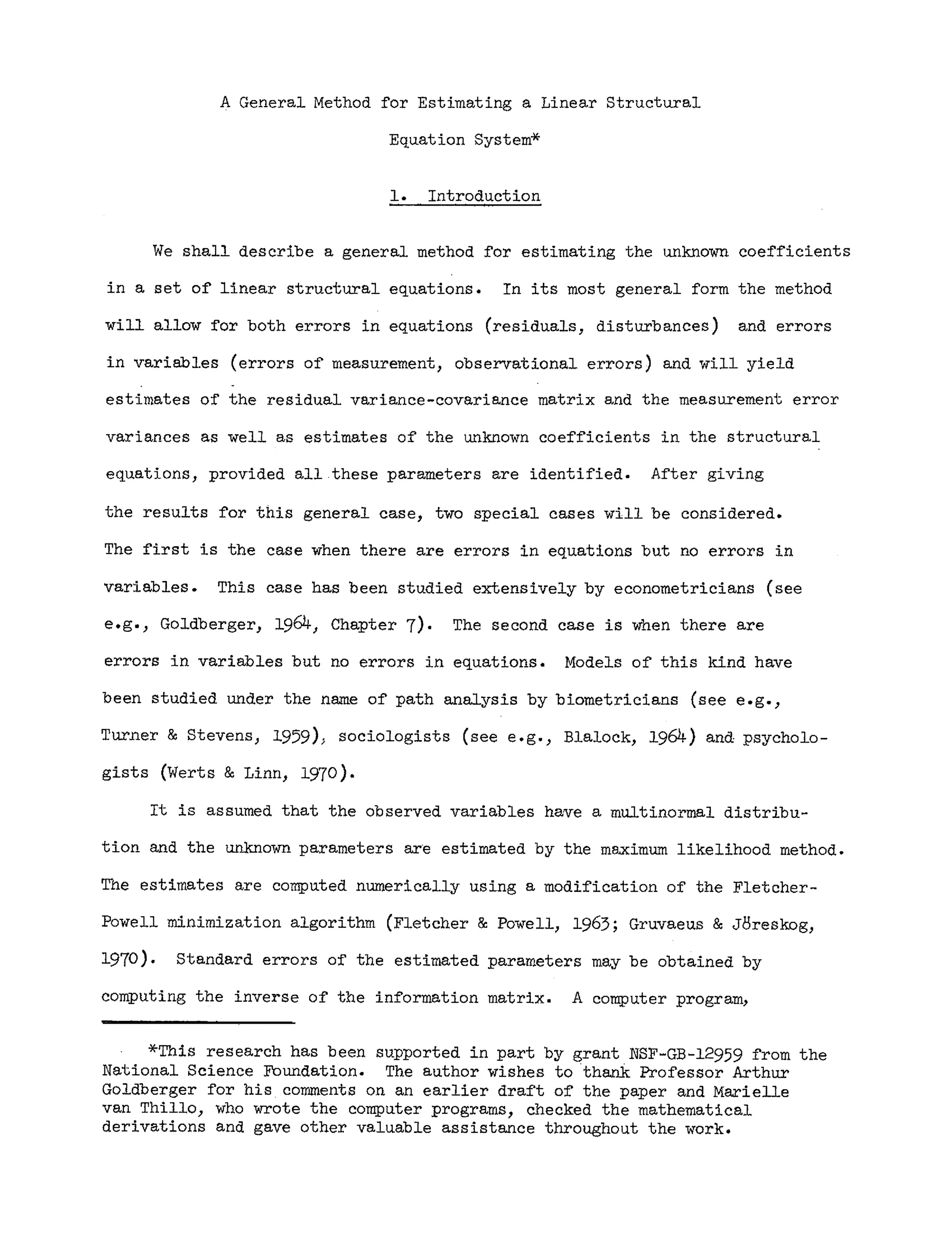 A General Method for Estimating a Linear Structural
Equation System*
1. Introduction
We shall describe a general method for estimating the unknown coe~ficients
in a set of linear structural equations. In its most general form the method
will allow for both errors in equations (residuals, disturbances) and errors
in variables (errors of measurement, observational errors) and will yield
estimates of the residual variance-covariance matrix and the measurement error
variances as well as estimates of the unknown coefficients in the structural
equations, provided all .these parameters are identified. After giving
the results for this general case, two special cases will be considered.
The first is the case when there are errors in equations but no errors in
variables. This case has been studied extensively by econometricians (see
e.g., Goldberger, 1964, Chapter 7). The second case is when there are
errors in variables but no errors in equations. Models of this kind have
been studied under the name of path analysis by biometricians (see e.g.,
Turner & Stevens, 1959») sociologists (see e.g., Blalock, 1964) and psycholo-
gists (Werts & Linn, 1970).
It is assumed that the observed variables have a multinormal distribu-
tion and the unknmYn parameters ar~ estimated by the maximum likelihood method.
The estimates are computed numerically using a modi~ication of the Fletcher-
Powell minimization algorithm (Fletcher & Powell, 1963; Gruvaeus &JBreskog,
1970). Standard errors of the estimated parameters may be obtained by
computing the inverse of the information matrix. A computer program,
*This research has been supported in part by grant NSF-GB-12959 from the
National Science Foundation. The author wishes to thank Professor Arthur
Goldberger for his . comments on an earlier draft of the paper and Marielle
van Thillo, who wrote the computer programs, checked the mathematical
derivations and gave other valuable assistance throughout the work.
 