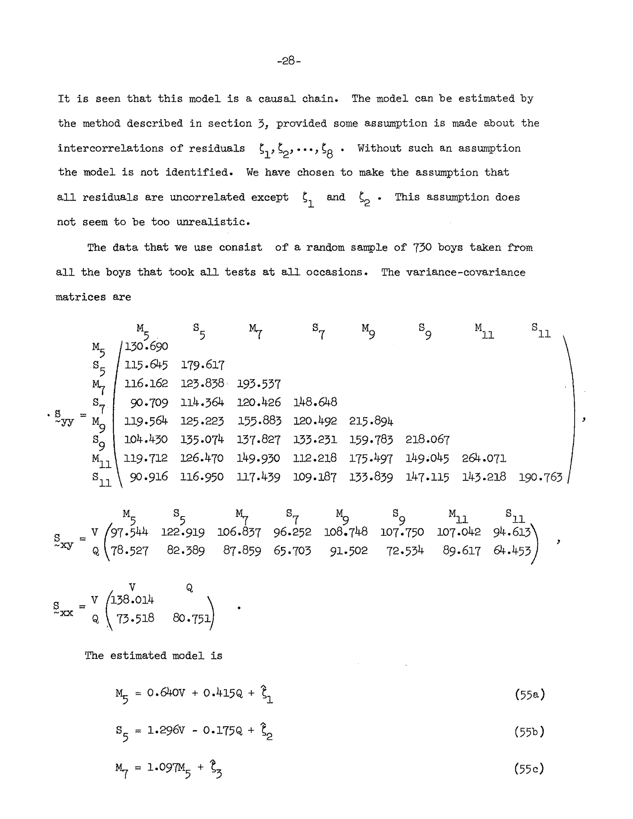 -28-
It is seen that this model is a causal chain. The model can be estimated by
the method described in section 5, provided some assumption is made about the
intercorrelations of residuals Sl'S2' ••• 'S8. Without such an assumption
the model is not identified. We have chosen to make the assumption that
all residuals are uncorrelated except Sl and S2· This assumption does
not seem to be too unrealistic.
The data that we use consist of a random sample of 730 boys taken from
all the boys that took all tests at all occasions. The variance-covariance
matrices are
M
5
130.690
115·645
116.162
90·709
119·564
104.430
119·712
90·916
179·617
125.858·
114.364
l25·223
135·074
126.470
116·950
193·557
120.426
155·885
157.827
149·930
117.439
148.648
120.492
133·231
112.218
109·187
215·894
159·783
175·497
155.839
218.067
149·045
147.115
264.071
143·218 190.763
,
~
106.837
87·859
8
9
107.75°
72·534
MIl
107·042
89·617
,
v
s = V (.158.014
~xx Q  73.518
The estimated model is
~ "= o.64ov + 0.415Q + ~1 (55a)
(55b)
(55c)
 