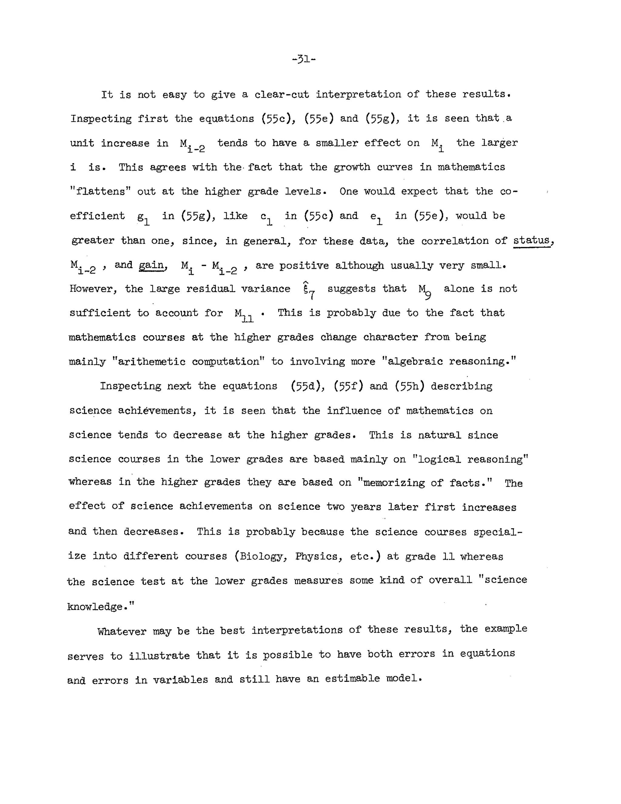 -31-
It is not easy to give a clear-cut interpretation of these results.
Inspecting first the equations (55c), (55e) and (55g), it is seen that.a
unit increase in M. 2 tends to have a smaller effect on M. the larger
1.- 1.
i is. This agrees with the· fact that the growth curves in mathematics
"flattens" out at the higher grade levels. One would expect that the co-
efficient in (55g), like in (55c) and el in (55e), would be
greater than one, since, in general, for these data, the correlation of status,
M. - M. 2 ' are positive although usually very small.
1. 1.-
However, the large residual variance ~7 suggests that M
9
alone is not
sufficient to account for M
l l•
This is probably due to the fact that
mathematics courses at the higher grades change character from being
mainly Itarithemetic computation" to involving more "algebraic reasoning."
Inspecting next the equations (55d), (55f) and (55h) describing
science achievements, it is Seen that the influence of mathematics on
science tends to decrease at the higher grades. This is natural since
science courses in the lower grades are based mainly on "logical reasoning"
whereas in the higher grades they are based on "m
emorizing of facts. It The
effect of science achievements on science two years later first increases
and then decreases. This is probably because the science courses special-
ize into different courses (Biology, Physics, etc.) at grade 11 whereas
the science test at the lower grades measures some kind of overall 11science
knowledge."
Whatever may be the best interpretations of these results, the example
serves to illustrate that it is possible to have both errors in equations
and errors in variables and still have an estimable model.
 