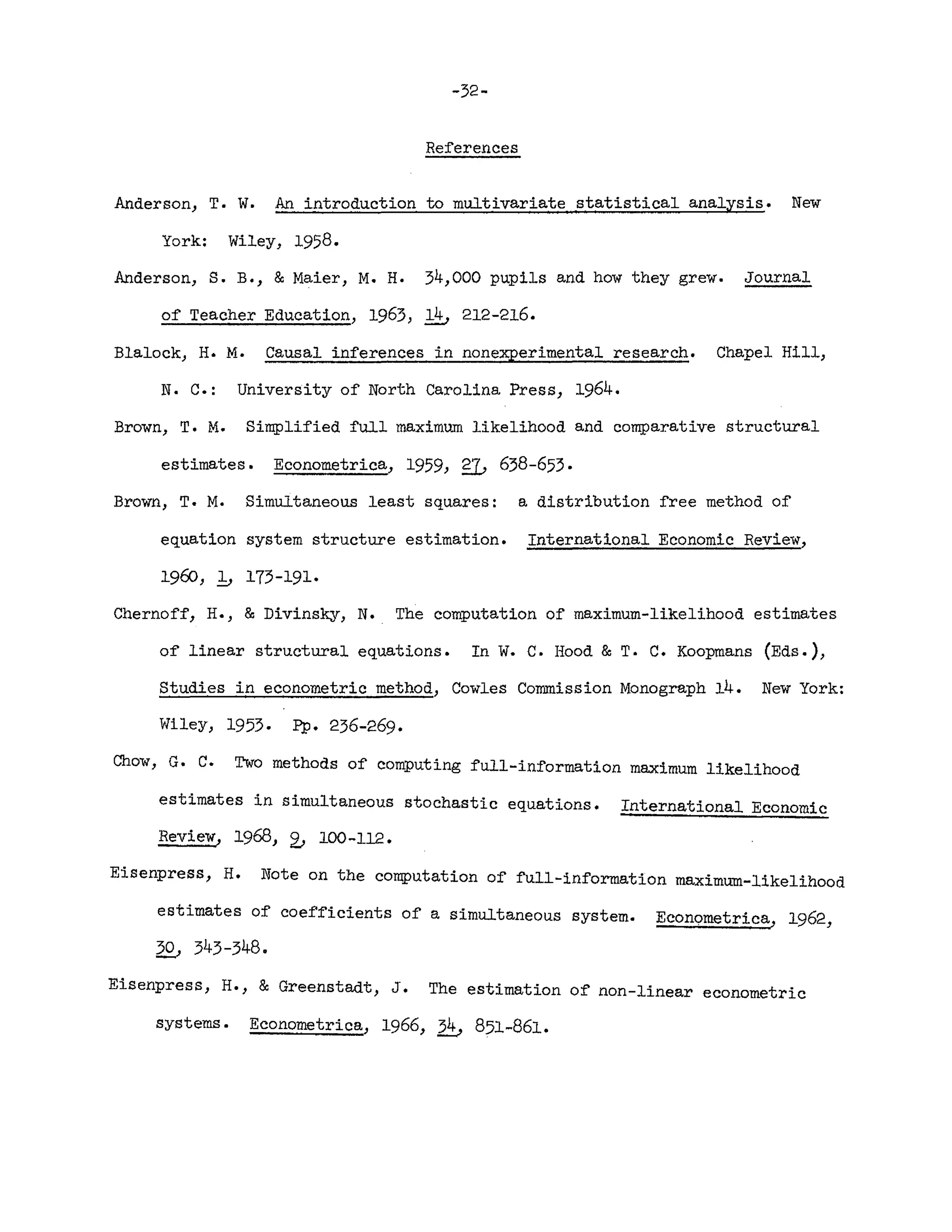-32-
References
Anderson, T. W. An introduction to multivariate statistical analysis. New
York: Wiley, 1958.
Anderson, S. B., &Maier, M. H. 34,000 pupils and how they grew. Journal
of Teacher Education, 1963, ~ 212-216.
Blalock, H. M. Causal inferences in nonexperimental research. Chapel Hill,
N. C.: University of North Carolina Press, 1964.
Brown, T. M. Simplified full maximum likelihood and comparative structural
estimates. Econometrica, 1959, g]j 638-653.
Brown, T. M. Simultaneous least squares: a distribution free method of
equation system structure estimation. International Economic Review,
1960, b 173-191.
Chernoff, H., & Divinsky, N. The computation of maximum-likelihood estimates
of linear structural equations. In W. C. Hood & T. C. Koopmans (Eds.),
Studies in econometric method, Cowles Commission Monograph 14. New York:
Wiley, 1953. pp. 236-269.
Chow, G. C. Two methods of computing full-information maximum likelihOod
estimates in simultaneous stochastic equations. International Economic
Review, 1968, 2." 100-112.
Eisenpress, H. Note on the computation of full-information maximum-likelihood
estimates of coefficients of a simultaneous system. Econometrica, 1962,
2£, 343-348.
Eisenpress, H., & Greenstadt, J. The estimation of non-linear econometric
systems. Econometrica, 1966, ~ 851-861.
 