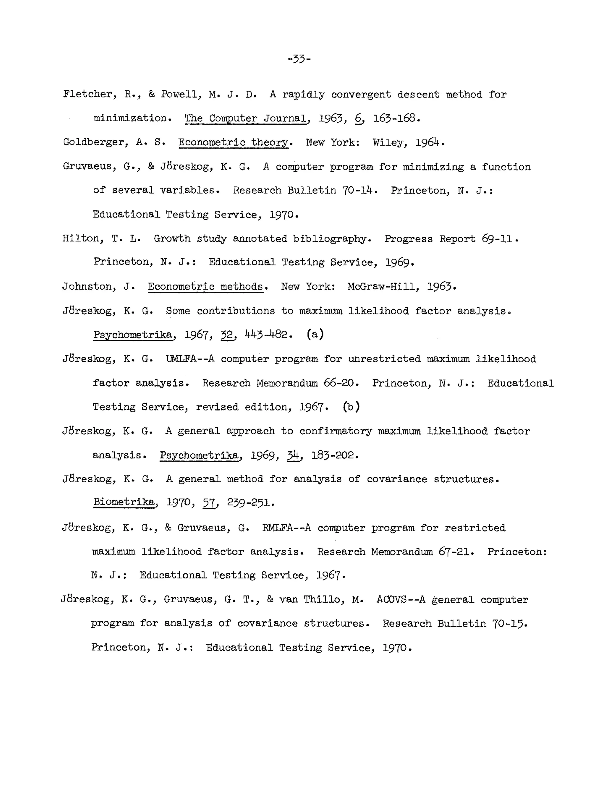 -33-
Fletcher, R., & Powell, M. J. D. A rapidly convergent descent method ~or
minimization. The Computer Journal, 1963, £, 163-168.
Goldberger, A. S. Econometric theory. New York: Wiley, 1964.
Gruvaeus, G., &J8reskog, K. G. A comPuter program for minimizing a function
o~ several variables. Research Bulletin 70-14. Princeton, N. J.:
Educational Testing Service, 1970.
Hilton, T. L. Growth study annotated bibliography. Progress Report 69-11.
Princeton, N. J.: Educational Testing Service, 1969.
Johnston, J. Econometric methods. New York: McGraw-Hill, 1963.
J8reskog, K. G. Some contributions to maximum likelihood factor analysis.
Psychometrika, 1967, ~ 443-482. (a)
J8reskog, K. G. UMLFA--A computer program for unrestricted maximum likelihood
~actor analysis. Research Memorandum 66-20. Princeton, N. J.: Educational
Testing Service, revised edition, 1967. (b)
J8reskog, K. G. A general approach to confirmatory maximum likelihood factor
analysis. Psychometrika, 1969, ~ 183-202.
J8reskog, K. G. A general method for analysis of covariance structures.
Biometrika.. 1970, 2L 239-251-
J8reskog, K. G., & Gruvaeus, G. RMLFA--A computer program for restricted
maximum likelihood factor analysis. Research Memorandum 67-21. Princeton:
N. J.: Educational Testing Service, 1967.
J8reskog, K. G., Gruvaeus, G. T., & van Thil1o, M. ACfJVS--A general computer
program ~or analysis of covariance structures. Research Bulletin 70-15.
Princeton, N. J.: Educational Testing Service, 1970.
 