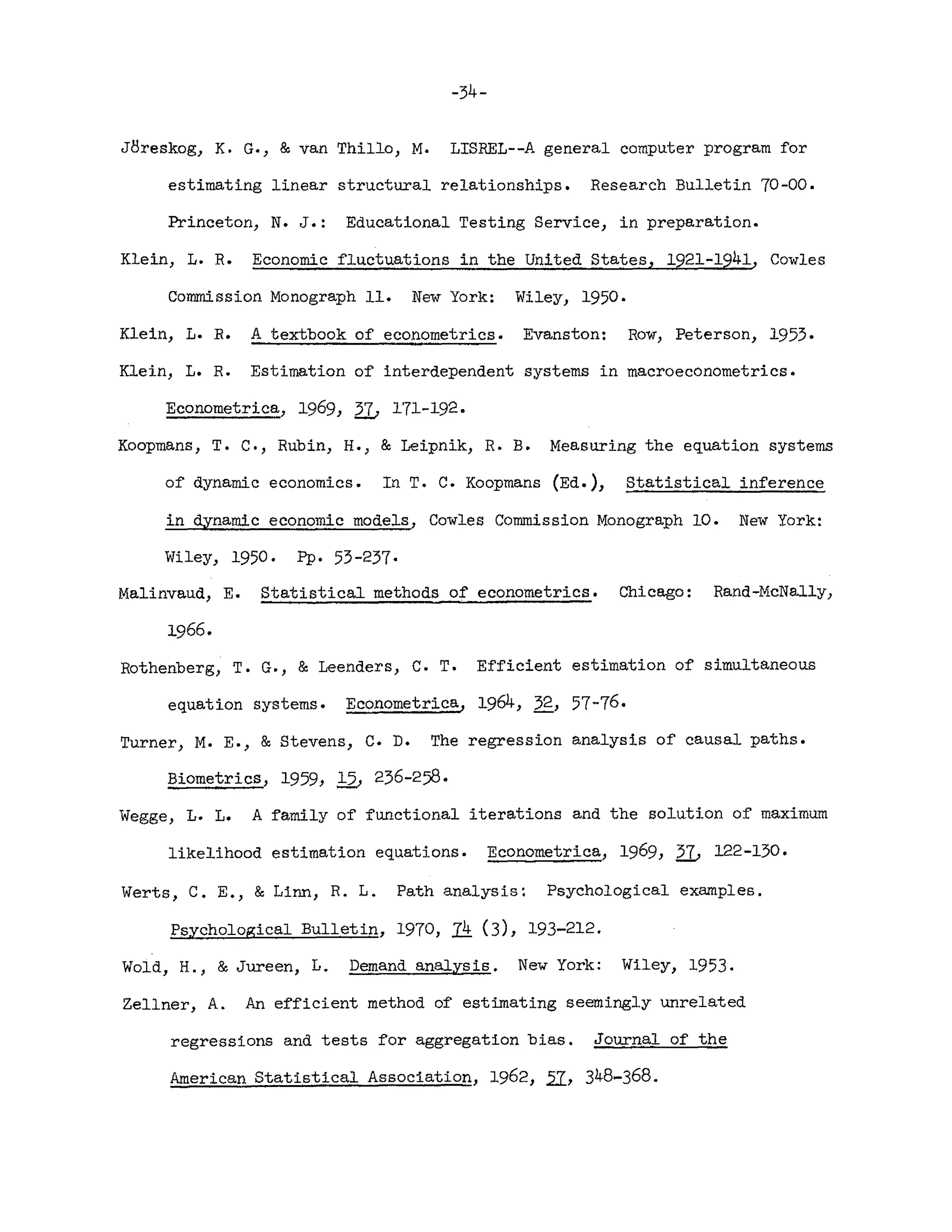 -34-
JBreskog, K. G., & van Thill0, M. LISREL--A general computer program for
estimating linear structural relationships. Research Bulletin 70-00.
Princeton, N. J.: Educational Testing Service, in preparation.
Klein, L. R. Economic fluctuations in the United States, 1921-1941, Cowles
Commission Monograph 11. New York: Wiley, 1950.
Klein, L. R. A textbook of econometrics. Evanston: Row, Peterson, 1953.
Klein, L. R. Estimation of interdependent systems in macroeconometrics.
Econometrica, 1969, 2L 171-192.
Koopmans , T. C., Rubin, H., & Leipnik, R. B. Measuring the equation systems
of dynamic economics. In T. C. Koopmans (Ed.), Statistical inference
in dynamic economic models, Cowles Commission Monograph 10. New York:
Wiley, 1950. pp. 53-237·
Malinvaud, E. Statistical methods of econometrics. Chicago: Rand-McNally,
1966.
Rothenberg, T. G., & Leenders, C. T. Efficient estimation of simultaneous
equation systems. Econometrica, 1964, 32, 57-76.
Turner, M. E., & Stevens, C. D. The regression analysis of causal paths.
Biometrics, 1959, Q, 236-258·
Wegge, L. L. A family of functional iterations and the solution of maximum
likelihood estimation equations. Econometrica, 1969, 2L 122-130.
Werts, C. E., & Linn, R. L. Path analysis: Psychological examples.
Psychological Bulletin, 1970, Ii (3), 193-212.
Wold, H., & Jureen, L. Demand analysis. New York: Wiley, 1953.
Zellner, A. An efficient method of estimating seemingly unrelated
regressions and tests for aggregation bias. Journal of the
American Statistical Association, 1962, 21, 348-368.
 