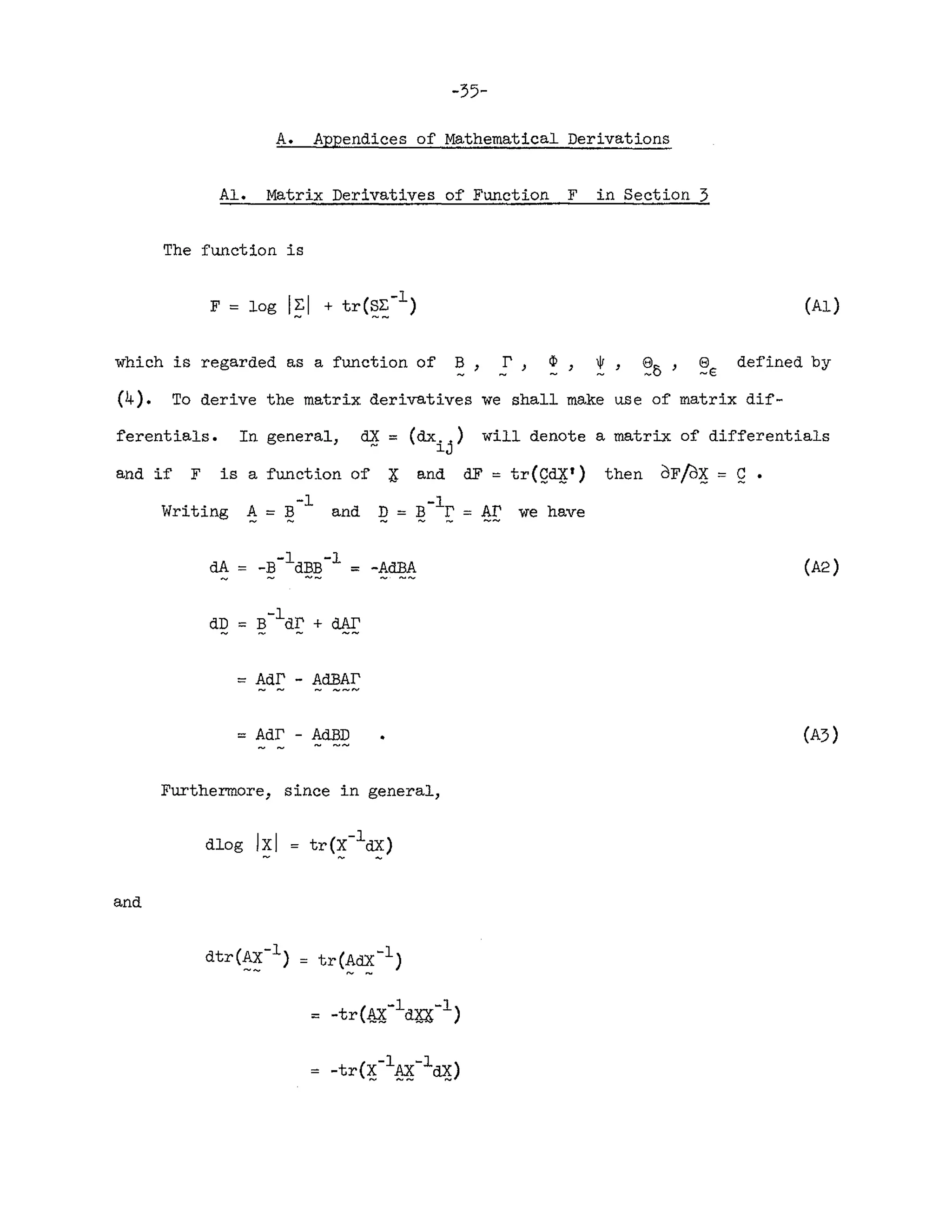 -35-
A. Appendices of Mathematical Derivations
Al. Matrix Derivatives of Function F in Section 3
The function is
(Al)
which is regarded as a function of B, r, ~, ~, ~o' ~E defined by
(4). To derive the matrix derivatives we shall make u£e of matrix dif-
ferentials. In general, dX = (dx
i j
) will denote a matrix of differentials
and if F is a function of X and dF = tr(Q~t) then dF/d~ = Q •
-1 1
Writing A = Band Q== ~- r = AI' we have
= Adf' - AdBAr
== Adf' - AdBD
Furthermore, since in general,
(A2)
(A3)
and
dlog Ixl
 
