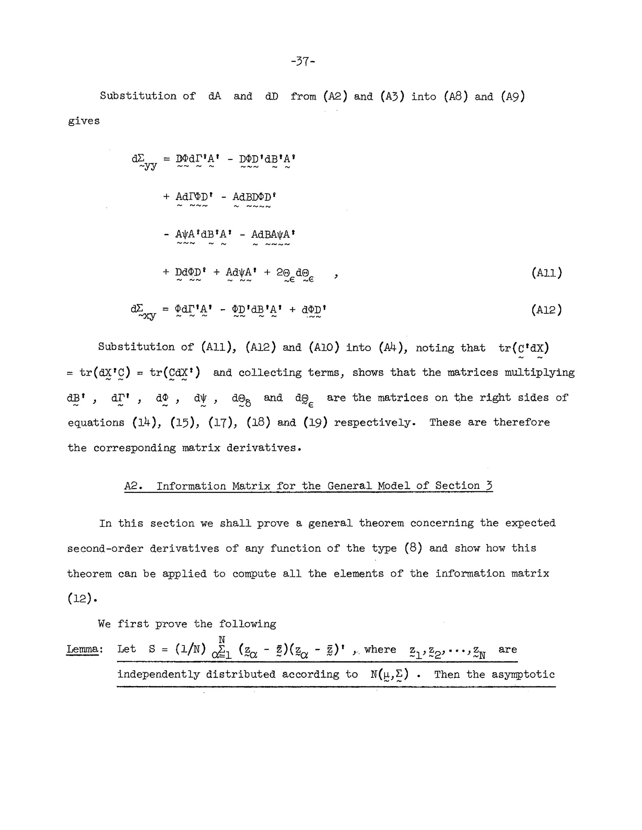 -37-
Substitution of dA and dD from (A2) and (A3) into (AB) and (A9)
gives
+ AdI1!D' - AdB])1lD'
- A"ljrA'dB'A' - AdBA1jfAt
+ Dd<PD' + Ad1jfA' + 2e de
. -€ -€
, (All)
c1>D rdB'A' + d<!JDt (A12)
Substitution of (All), (A12) and (AIO) into (A4), noting that tr(CtdX)
= tr(~rg) = tr(2~t) and collecting terms, shows that the matrices multiplying
d!lt, dr', d~, dljr, d~8 and d@€ are the matrices on the right sides of
equations (14), (15), (17), (18) and (19) respectively. These are therefore
the corresponding matrix derivatives.
A2. Information Matrix for the General Model of Section 3
In this section we shall prove a general theorem concerning the expected
second-order derivatives of any function of the type (8) and show how this
theorem can be applied to compute all the elements of the information matrix
(12).
We first prove the following
N
Lemma: Let S = (liN) ~l (~a - ~)( ~a - ~) r ). where ~l' ~2' ••• , ~N are
independently distributed according to N(~,~). Then the asymptotic
 