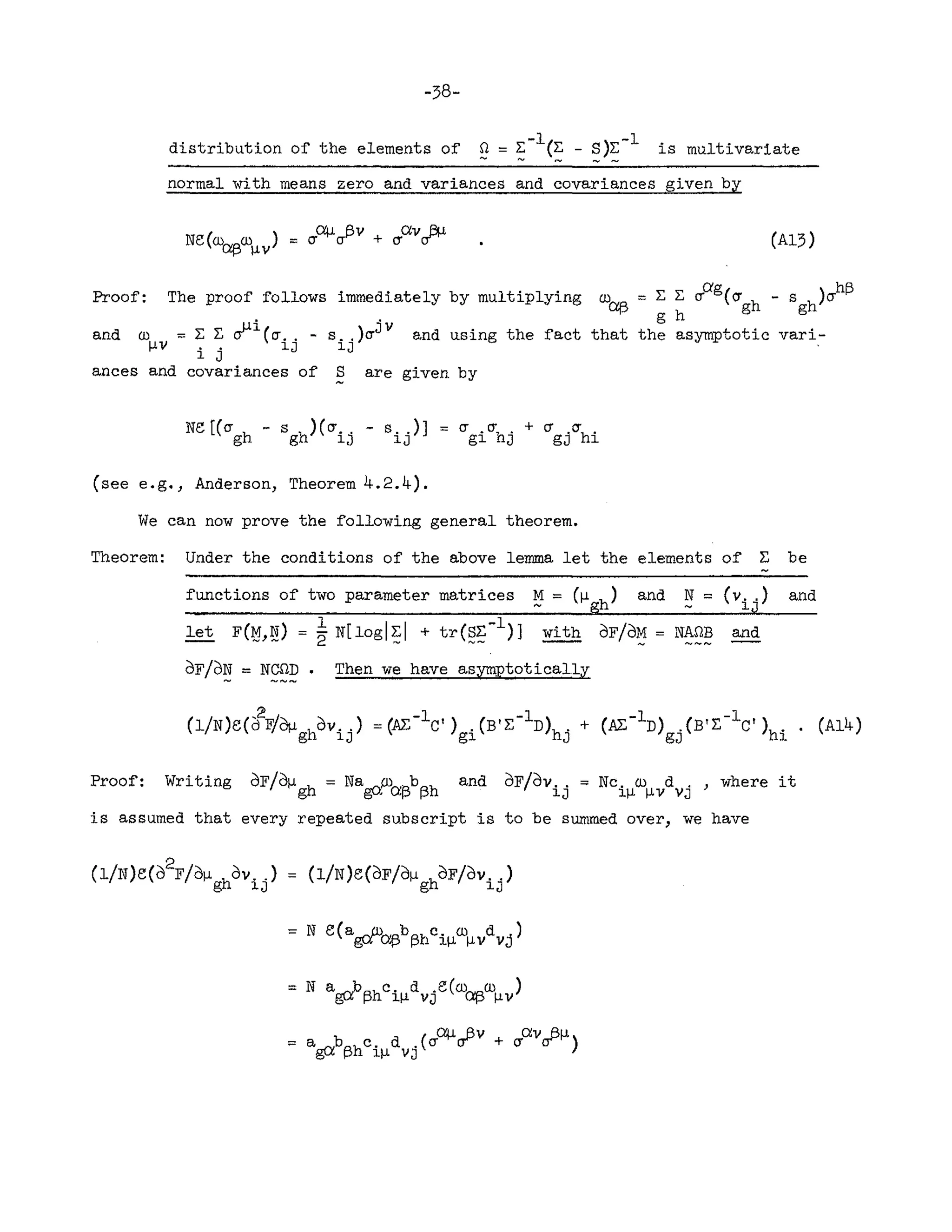 -38-
distribution of the elements of n = E-l(E - S)~-l is multivariate
..... ..... -- ......-
normal with means zero and variances and covariances given by
(A13)
Proof: The proof follows immediately by multiplying w~ = E E ~ag(~gh - Sgh)~h~
. . g h
and w = E E ~l(~.. - s .. )crJ V and using the fact that the asymptotic vari-
I-J.V .. lJ lJ .
1 J
ances and covariances of S are given by
Ne [(cr h - s h)(cr.. - s . .)]
g g lJ lJ
(see e.g., Anderson, Theorem 4.2.4).
IT .~ • + C1 ~
gl hJ gj hi
We can now prove the following general theorem.
Theorem: Under the conditions of the above lemma let the elements of E be
functions of two parameter matrices ~ = (I-J.
gh
) and N = (Vi j
)
let F(~,~) = ~ N[logl~1 + tr(§~-l)] with OF/O~ = NAnB and
OF/O~ = N~p. Then we have asymptotically
and
( / ) ( ,2 ,I " ) -1) ( -1) ( ~'"-In) . (B! E-Ie! )h' . ( 4)
1 Ned 11) OI-J. hOv.. =(IV:, e I • B!E D h' + ~ Al
g lJ gl J gJ ].
Proof: Writing OF/OI-J.gh = Na~p)O:p'bAh and OF/Ov .. = Nc, w d . , where it
g..;:. I f-' f-' lJ ljl I-J.V YJ
is assumed that every repeated subscript is to be summed over, we have
2
(I/N)e(o F/Ojl hOY .. ) = (l/N)e(OF/OI-J. hOF/Ov.. )
g lJ g lJ
= N e(a~P)NAbA~c. w d j)
g..;:. ~ pr; au I-J.v V
= N a~bAhc. d .e(w~w )
o~ f-' ll-J. vJ "'1-" I-J.v
 