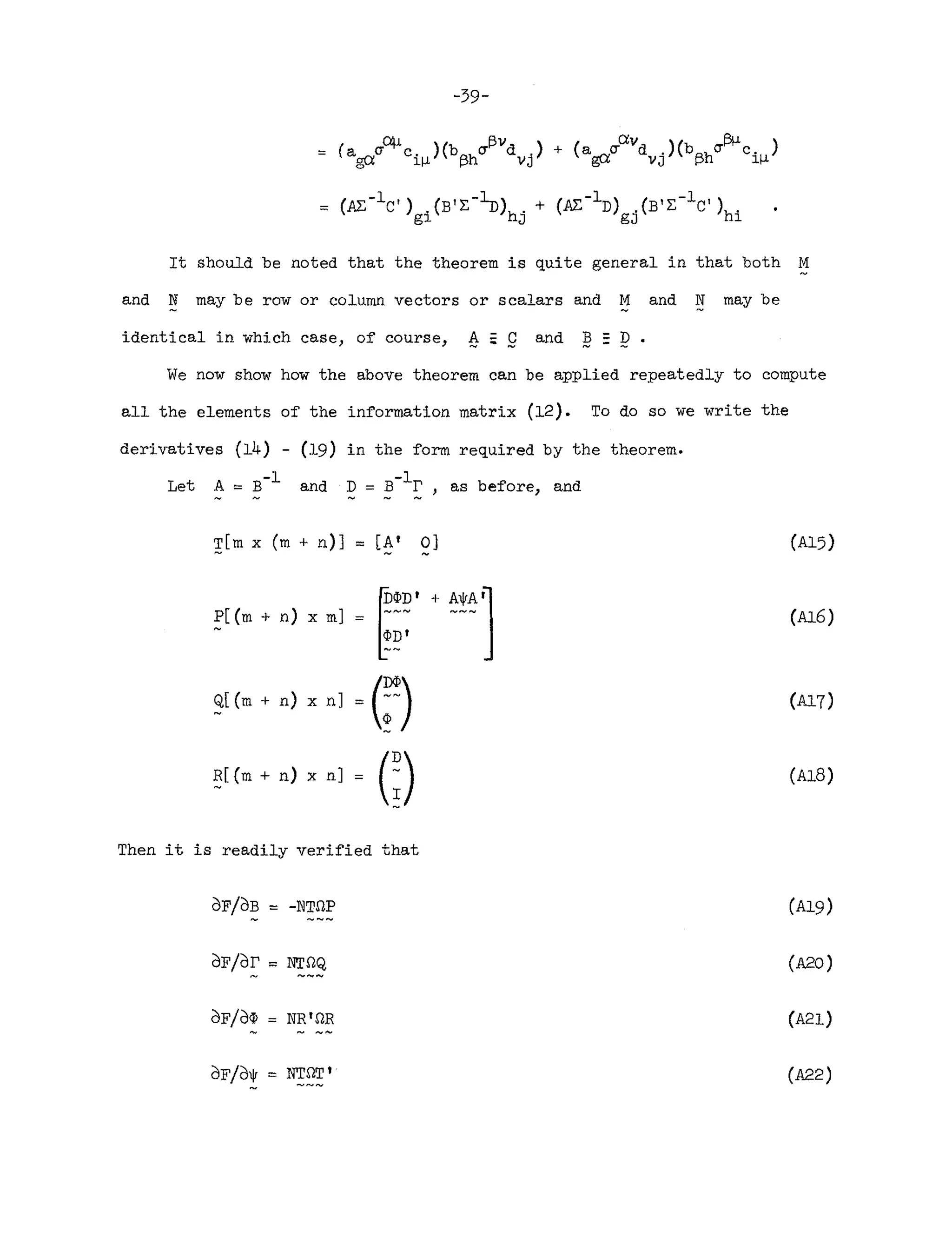-39-
It should be noted that the theorem is quite general in that both M
and N may be row or column vectors or scalars and M and N may be
identical in which case, of course, ~ ~ 9 and B =D •
We now show how the above theorem can be applied repeatedly to compute
all the elements of the information matrix (12). To do so we write the
derivatives (14) - (19) in the form required by the theorem.
Let A ~ B-1 and ~ ~ ~-l~ , as before, and
T[m x (m + n)] ~ [A' 0]
P[(m + n) x m] ~~~' + ~!~J
<PD'
Q[(m + n) x n]
.(;)
~[(m + n) x n] • G)
Then it is readily verified that
dF/OB ~ -NT.I1P
dF/dr ~ NT.I1Q
dF/d(J) = NR'.I1R
(A15)
(Al6)
(A18)
(A20)
(A21)
(A22)
 