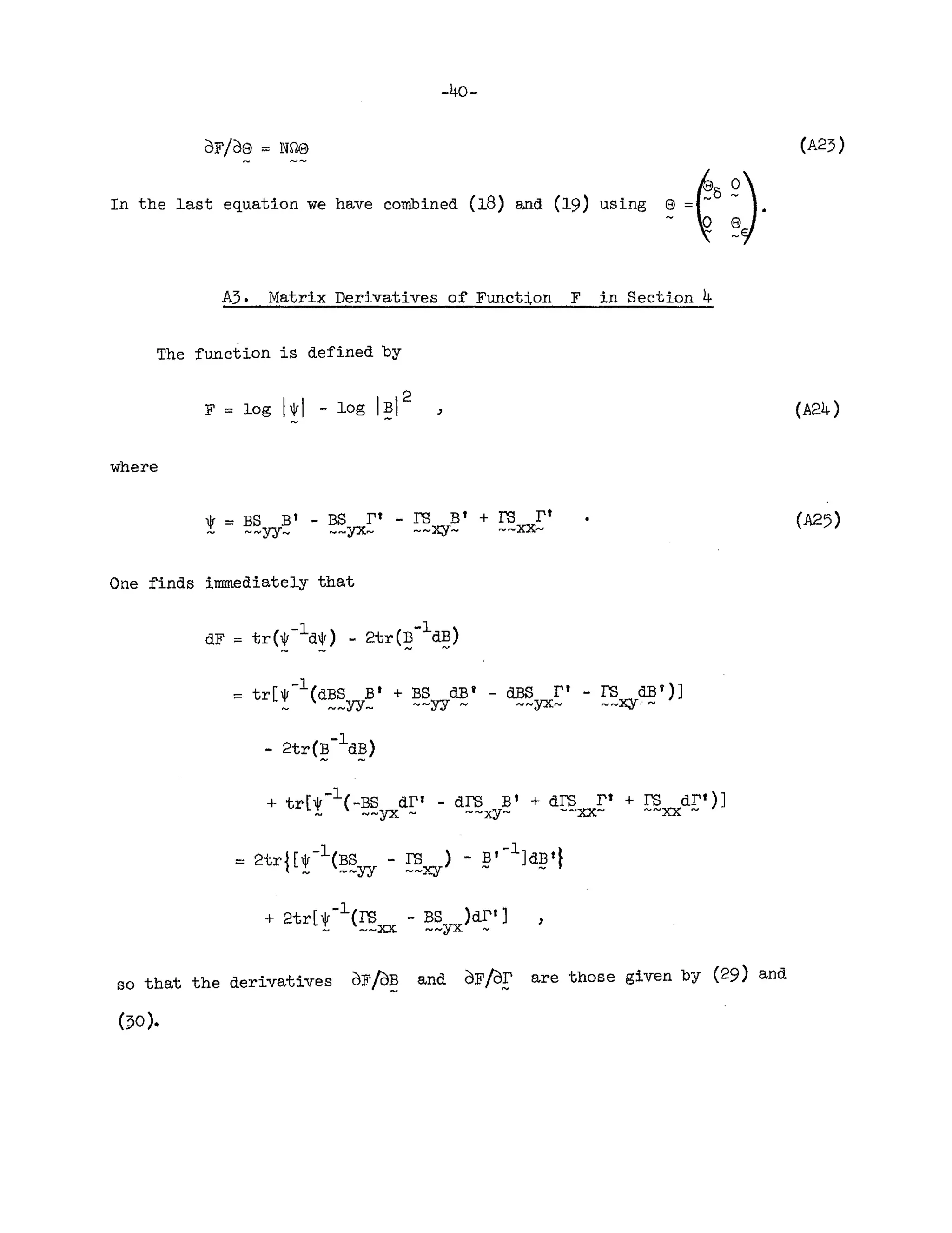 -40-
dF/d8 :::: Nne (A23)
In the last equation we have combined (18) and (19) using 8 ::::~o 9.
- ~ 8J
A3. Matrix Derivatives of Funct:i,on F in Section 4
The function is defined by
,
where
One finds immediately that
( -1 ) -1 )
dF :::: tr ~ d~ - 2tr(B dB
"'" "'" -"....
:::: tr[~-l(dBS Bt + BS dB' - dES r t - rs dB')]
- ~~YY- --yy - ~-yx- --x:y-.' ~
-1
- 2tr(!? d~)
,
so that the derivatives dFf2JB and dFf2Jr are those given by (29) and
- ~
()O ).
 