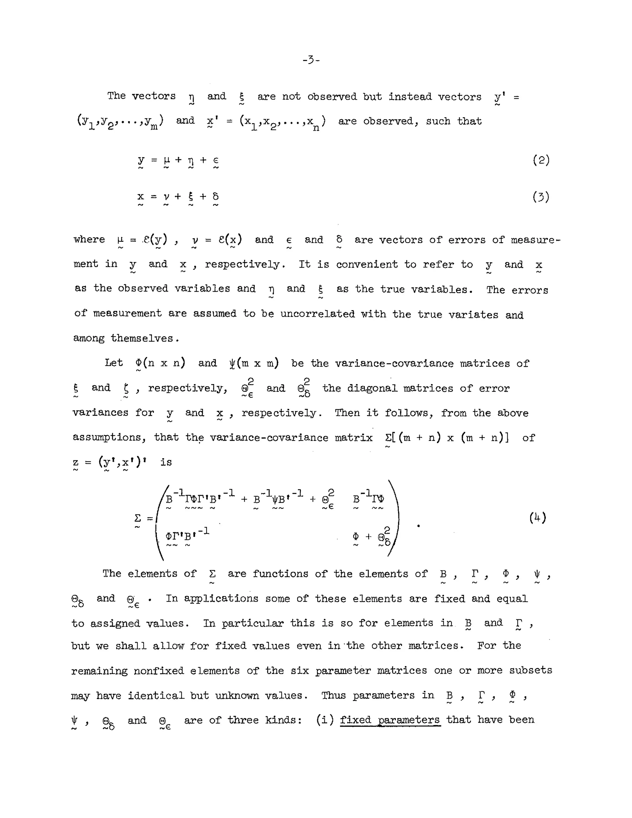 -3-
The vectors ~ and e are not observed but instead vectors yl =
(Yl'Y2'·"'Ym) and Xl = (xl,x2, ... ,x
n)
are observed, such that
Y (2)
x=v+~+5
where I-l = ,e(y) v = e(~) and E and 5 are vectors of errors of measure-
ment in y and ~, respectively. It is convenient to refer to y and x
as the observed variables and ~ and s as the true variables. The errors
of measurement are assumed to be uncorrelated with the true variates and
among themselves.
Let p(n x n) and
and s} respectively,
be the variance-covariance matrices of
8
2
the diagonal matrices of error
_5
variances for y and ~, respectively. Then it follows, from the above
assumptions, that the variance-covariance matrix E[(m + n) x (m + n)] of
z = (y"::5 r )' is
(4)
~-l~~1~1-l
E =f -
~::.~.-l
The elements of E are functions of the elements of B} r, ¢, ~,
and 8 .
~E
In applications some of these elements are fixed and equal
to assigned values. In particular this is so for elements in B
- and I' '
but we shall allow for fixed values even in 'the other matrices. For the
remaining nonfixed elements of the six parameter matrices one or more subsets
may have identical but unknown values. Thus parameters in B, E', p,
0/ , and s
~E
are of three kinds: (i) fixed parameters that have been
 