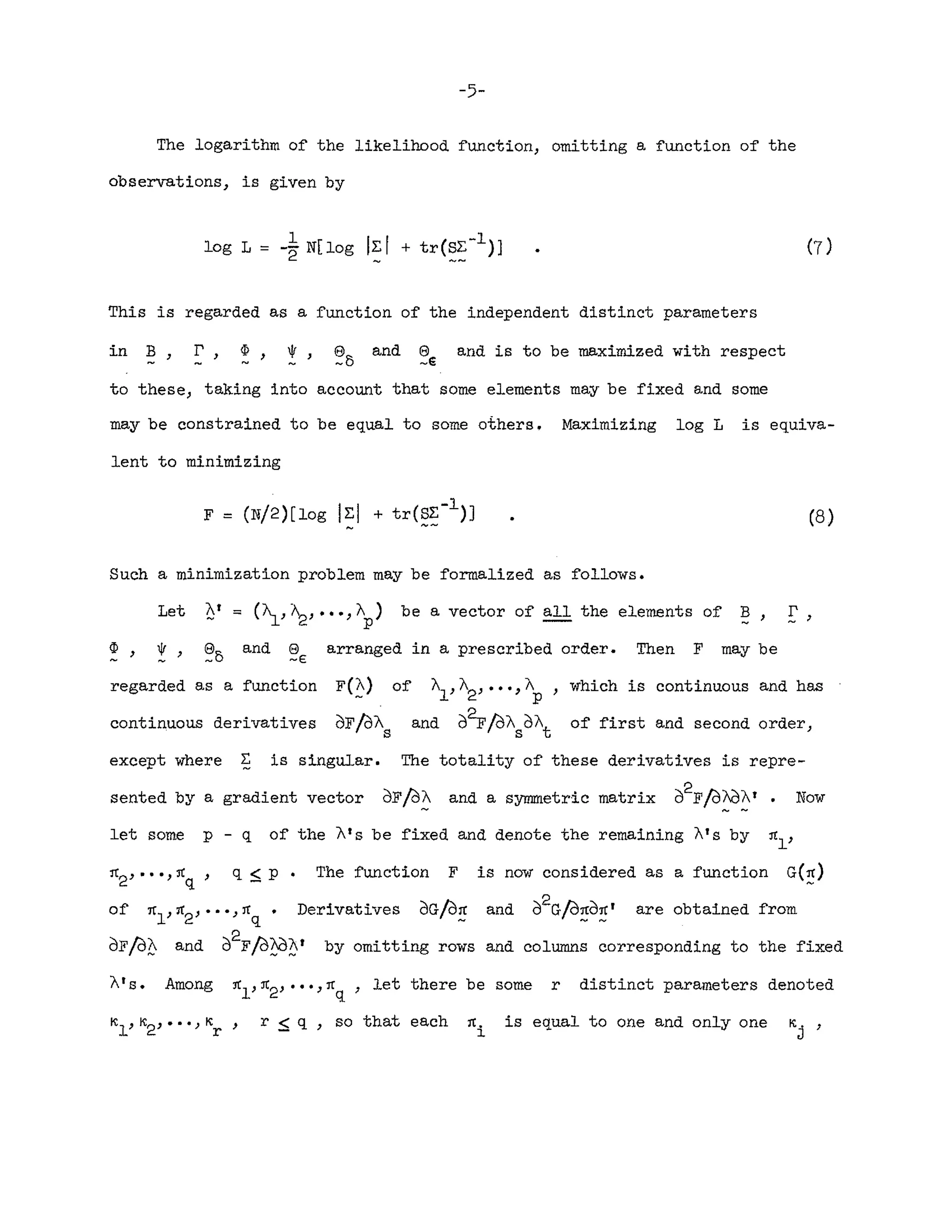 -5-
The logarithm of the likelihood function, omitting a function of the
observations, is given by
This is regarded as a function of the independent distinct parameters
in B, r , ~, IF, e and e and is to be maximized with respect
-0 -e
to these, taking into account that some elements may be fixed and some
may be constrained to be equal to some others. Maximizing log L is equiva-
lent to minimizing
(8)
Such a minimization problem may be formalized as follows.
Let At ~ (~,~, ••• ,Ap) be a vector of all the elements of ~, r
~, IF, e and 8 arranged in a prescribed order. Then F may be
.- _0 -E
regarded as a function
continuous derivatives
F(~)
of/OAs
of ~,A2""'"
and o~/Oo
which is continuous and has
of first and second order,
except where ~ is singular. The totality of these derivatives is repre-
sented by a gradient vector OF/O~ and a symmetric matrix o2F/Of}J~t • Now
let some p - q of the A's be fixed and denote the remaining A's by ~l'
~2""'~q' q ~ p. The function F is now considered as a function G(~)
of ~1'~2""'~q' Derivatives OG/O~ and 02G/d~d~' are obtained from
OF/d?:: and o2F/o?jJ?
Y by omitting rows and columns corresponding to the fixed
A's. Among ~1'~2' ""~q , let there be some r distinct parameters denoted
~1'~2,···,Kr' r ~ q , so that each ~i is equal to one and only one K
j
,
 