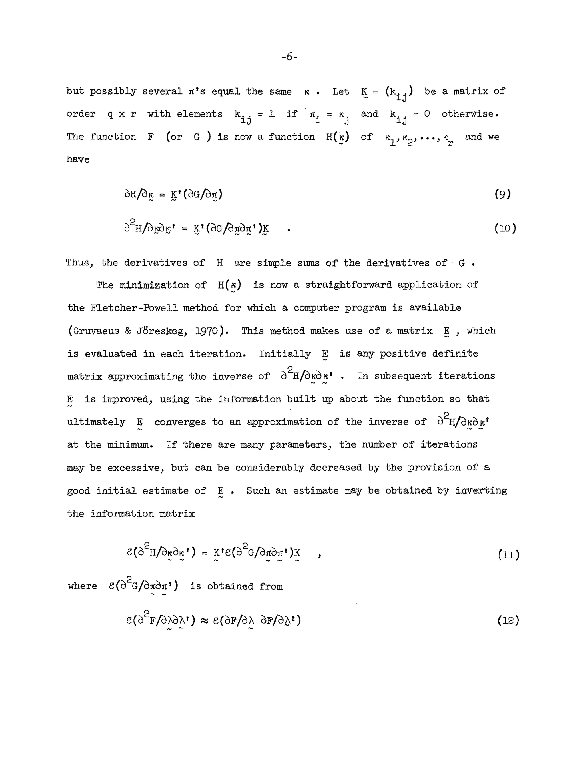 -6-
but possibly several :refS equal the same ~. Let
order q x r with elements k
i j = 1 if :rei = K
j
The function F (or G) is now a function H(~)
have
K =
and
of
(k .. ) be a matrix of
lJ
k .. = 0 otherwise.
lJ
and we
(10)
Thus, the derivatives of H are simple sums of the derivatives of· G •
The minimization of H(~) is now a straightforward application of
the Fletcher-Powell method for which a computer program is available
(Gruvaeus & J8reskog, 1970). This method makes use of a matrix ~, which
is evaluated in each iteration. Initially ~ is any positive definite
matrix approximating the inverse of d~/d~~r. In subsequent iterations
E is improved, using the information built up about the function so that
ultimately E converges to an approximation of the inverse of d2H/d~d~r
at the minimum. If there are many parameters, the number of iterations
may be excessive, but can be considerably decreased by the provision of a
good initial estimate of E. Such an estimate may be obtained by inverting
the information matrix
where e(d
2G/d:red:re r) is obtained from
e(d
2
Fj2friJAr) R: e(dFjd"A dF/d[)t)
~ - ~
(11)
(12)
 