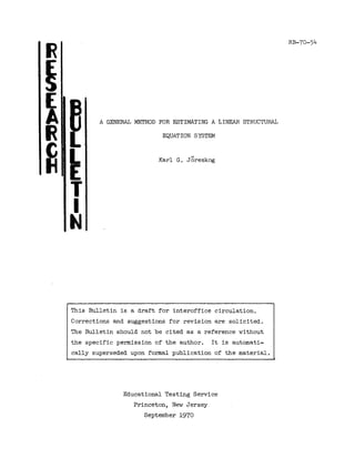 A GENERAL METHOD FOR ESTIMATING A LINEAR STRUCTURAL
R
~
(
A
R
~ ~
T
I
N
EQUATION SYSTEM
II
Karl G. Joreskog
RB-70-54
This Bulletin is a draft for interoffice circulation.
Corrections and suggestions for revision are solicited.
The Bulletin should not be cited as a reference without
the specific permission of the author. It is automati-
cally superseded upon formal publication of the material.
Educational Testing Service
Princeton, New Jersey
September 1970
 