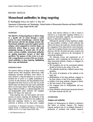 Journal of Clinical Pharmacy and Therapeutics (1997) 22, 7–19
REVIEW ARTICLE
Monoclonal antibodies in drug targeting
R. Panchagnula MPharm PhD and C. S. Dey PhD*
Departments of Pharmaceutics and *Biotechnology, National Institute of Pharmaceutical Education and Research (NIPER),
Sector-67, S.A.S. Nagar, Punjab-160 062, India
SUMMARY
The objective of drug targeting is to deliver drugs
to a specific site of action through a carrier
system. In cancer chemotherapy, cytotoxic drugs
kill cancerous cells but also damage normal cells.
Monoclonal antibodies generated against specific
antigens, when conjugated to cytotoxic drugs, can
selectively deliver drugs to cancer cells while
minimizing damage to normal cells. Of all the
carrier systems available, monoclonal antibodies
are gaining importance because of their high
specificity. The purpose of this review is to pro-
vide a comprehensive account of the use of mono-
clonal antibodies in drug targeting, highlighting
their scope and limitations.
INTRODUCTION
The selective delivery of drugs to their site of action
should increase their therapeutic effectiveness while
minimizing unwanted side-effects (toxic effects). In
many instances, a drug has limited or no access to its
intended site of action or is rapidly metabolized or
excreted. In other instances, the drug distributes freely
throughout the body, however, it not only acts on the
desired target site (tissues) but also causes undesirable
effects on non-target tissues. With drug targeting the
drug is linked reversibly to a pharmacologically inert
and biodegradable carrier molecule. The conjugate
delivers the drug at the target site.
Drug targeting may use both passive and active
systems. In passive targeting, the distribution of the
drug–carrier complex is restricted to the capillary bed
(first-order targeting), whereas in active targeting,
selectivity in delivery of the drug–carrier complex
occurs. Such selective delivery to cells or tissues is
referred to as second-order targeting. Delivery to a
preselected intracellular organelle (e.g. lysosomes) is
known as third-order targeting (1).
Although the principle of drug targeting is simple,
the main problem is finding a carrier molecule that
delivers the drug to the target site. Another problem is
the conjugation of the drug with the carrier molecules.
Target site recognition became more practical with the
discovery that the cell surface has many receptors and
with the progress achieved in the development of
monoclonal antibodies.
The following factors and requirements are of
importance when considering the development of a
drug–monoclonal antibody complex or conjugate for
drug targeting (1–3).
- The recognition site for the monoclonal antibody
should be located on the surface of the cell.
- The antibodies should have sufficient tumour tissue
specificity.
- The extent of localization of the antibody at the
target site.
- Biodistribution of the drug–antibody conjugate in
the body relative to that of the parent antibody.
- Stability of the drug–antibody conjugate in blood.
- The host toxicity of the conjugate.
- The conjugate must be biodegradable and non-
immunogenic.
- Drugs should be released upon interaction between
the carrier molecule and the cell.
ANTIBODIES
Antigens and antibodies
Antigens (or immunogens) are defined as substances
that induce an immune response. The immune
response produced may be an antibody (humoral) or
production of sensitized cells (cellular response).
Correspondence: R. Panchagnula, Department of Pharmaceutics,
National Institute of Pharmaceutical Education and Research
(NIPER), Sector-67, S.A.S. Nagar, Punjab-160 062, India.
? 1997 Blackwell Science Ltd 7
 