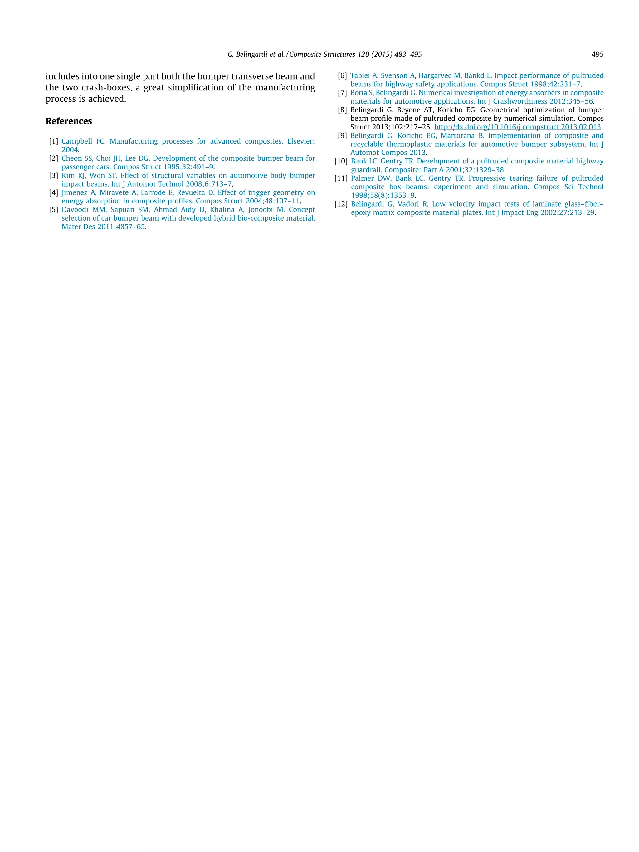 includes into one single part both the bumper transverse beam and
the two crash-boxes, a great simpliﬁcation of the manufacturing
process is achieved.
References
[1] Campbell FC. Manufacturing processes for advanced composites. Elsevier;
2004.
[2] Cheon SS, Choi JH, Lee DG. Development of the composite bumper beam for
passenger cars. Compos Struct 1995;32:491–9.
[3] Kim KJ, Won ST. Effect of structural variables on automotive body bumper
impact beams. Int J Automot Technol 2008;6:713–7.
[4] Jimenez A, Miravete A, Larrode E, Revuelta D. Effect of trigger geometry on
energy absorption in composite proﬁles. Compos Struct 2004;48:107–11.
[5] Davoodi MM, Sapuan SM, Ahmad Aidy D, Khalina A, Jonoobi M. Concept
selection of car bumper beam with developed hybrid bio-composite material.
Mater Des 2011:4857–65.
[6] Tabiei A, Svenson A, Hargarvec M, Bankd L. Impact performance of pultruded
beams for highway safety applications. Compos Struct 1998;42:231–7.
[7] Boria S, Belingardi G. Numerical investigation of energy absorbers in composite
materials for automotive applications. Int J Crashworthiness 2012:345–56.
[8] Belingardi G, Beyene AT, Koricho EG. Geometrical optimization of bumper
beam proﬁle made of pultruded composite by numerical simulation. Compos
Struct 2013;102:217–25. http://dx.doi.org/10.1016/j.compstruct.2013.02.013.
[9] Belingardi G, Koricho EG, Martorana B. Implementation of composite and
recyclable thermoplastic materials for automotive bumper subsystem. Int J
Automot Compos 2013.
[10] Bank LC, Gentry TR. Development of a pultruded composite material highway
guardrail. Composite: Part A 2001;32:1329–38.
[11] Palmer DW, Bank LC, Gentry TR. Progressive tearing failure of pultruded
composite box beams: experiment and simulation. Compos Sci Technol
1998;58(8):1353–9.
[12] Belingardi G, Vadori R. Low velocity impact tests of laminate glass–ﬁber–
epoxy matrix composite material plates. Int J Impact Eng 2002;27:213–29.
G. Belingardi et al. / Composite Structures 120 (2015) 483–495 495
 