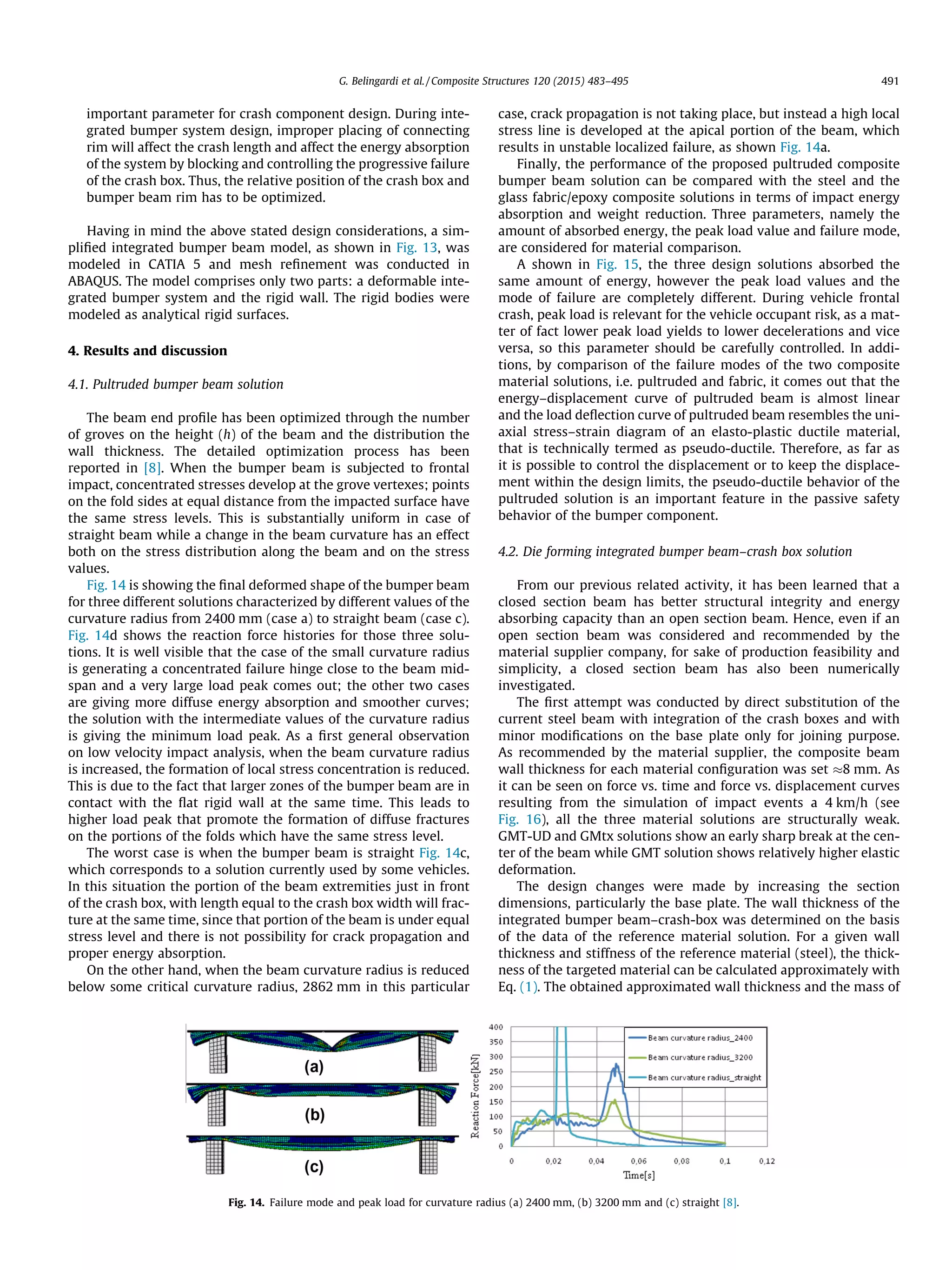 important parameter for crash component design. During inte-
grated bumper system design, improper placing of connecting
rim will affect the crash length and affect the energy absorption
of the system by blocking and controlling the progressive failure
of the crash box. Thus, the relative position of the crash box and
bumper beam rim has to be optimized.
Having in mind the above stated design considerations, a sim-
pliﬁed integrated bumper beam model, as shown in Fig. 13, was
modeled in CATIA 5 and mesh reﬁnement was conducted in
ABAQUS. The model comprises only two parts: a deformable inte-
grated bumper system and the rigid wall. The rigid bodies were
modeled as analytical rigid surfaces.
4. Results and discussion
4.1. Pultruded bumper beam solution
The beam end proﬁle has been optimized through the number
of groves on the height (h) of the beam and the distribution the
wall thickness. The detailed optimization process has been
reported in [8]. When the bumper beam is subjected to frontal
impact, concentrated stresses develop at the grove vertexes; points
on the fold sides at equal distance from the impacted surface have
the same stress levels. This is substantially uniform in case of
straight beam while a change in the beam curvature has an effect
both on the stress distribution along the beam and on the stress
values.
Fig. 14 is showing the ﬁnal deformed shape of the bumper beam
for three different solutions characterized by different values of the
curvature radius from 2400 mm (case a) to straight beam (case c).
Fig. 14d shows the reaction force histories for those three solu-
tions. It is well visible that the case of the small curvature radius
is generating a concentrated failure hinge close to the beam mid-
span and a very large load peak comes out; the other two cases
are giving more diffuse energy absorption and smoother curves;
the solution with the intermediate values of the curvature radius
is giving the minimum load peak. As a ﬁrst general observation
on low velocity impact analysis, when the beam curvature radius
is increased, the formation of local stress concentration is reduced.
This is due to the fact that larger zones of the bumper beam are in
contact with the ﬂat rigid wall at the same time. This leads to
higher load peak that promote the formation of diffuse fractures
on the portions of the folds which have the same stress level.
The worst case is when the bumper beam is straight Fig. 14c,
which corresponds to a solution currently used by some vehicles.
In this situation the portion of the beam extremities just in front
of the crash box, with length equal to the crash box width will frac-
ture at the same time, since that portion of the beam is under equal
stress level and there is not possibility for crack propagation and
proper energy absorption.
On the other hand, when the beam curvature radius is reduced
below some critical curvature radius, 2862 mm in this particular
case, crack propagation is not taking place, but instead a high local
stress line is developed at the apical portion of the beam, which
results in unstable localized failure, as shown Fig. 14a.
Finally, the performance of the proposed pultruded composite
bumper beam solution can be compared with the steel and the
glass fabric/epoxy composite solutions in terms of impact energy
absorption and weight reduction. Three parameters, namely the
amount of absorbed energy, the peak load value and failure mode,
are considered for material comparison.
A shown in Fig. 15, the three design solutions absorbed the
same amount of energy, however the peak load values and the
mode of failure are completely different. During vehicle frontal
crash, peak load is relevant for the vehicle occupant risk, as a mat-
ter of fact lower peak load yields to lower decelerations and vice
versa, so this parameter should be carefully controlled. In addi-
tions, by comparison of the failure modes of the two composite
material solutions, i.e. pultruded and fabric, it comes out that the
energy–displacement curve of pultruded beam is almost linear
and the load deﬂection curve of pultruded beam resembles the uni-
axial stress–strain diagram of an elasto-plastic ductile material,
that is technically termed as pseudo-ductile. Therefore, as far as
it is possible to control the displacement or to keep the displace-
ment within the design limits, the pseudo-ductile behavior of the
pultruded solution is an important feature in the passive safety
behavior of the bumper component.
4.2. Die forming integrated bumper beam–crash box solution
From our previous related activity, it has been learned that a
closed section beam has better structural integrity and energy
absorbing capacity than an open section beam. Hence, even if an
open section beam was considered and recommended by the
material supplier company, for sake of production feasibility and
simplicity, a closed section beam has also been numerically
investigated.
The ﬁrst attempt was conducted by direct substitution of the
current steel beam with integration of the crash boxes and with
minor modiﬁcations on the base plate only for joining purpose.
As recommended by the material supplier, the composite beam
wall thickness for each material conﬁguration was set 8 mm. As
it can be seen on force vs. time and force vs. displacement curves
resulting from the simulation of impact events a 4 km/h (see
Fig. 16), all the three material solutions are structurally weak.
GMT-UD and GMtx solutions show an early sharp break at the cen-
ter of the beam while GMT solution shows relatively higher elastic
deformation.
The design changes were made by increasing the section
dimensions, particularly the base plate. The wall thickness of the
integrated bumper beam–crash-box was determined on the basis
of the data of the reference material solution. For a given wall
thickness and stiffness of the reference material (steel), the thick-
ness of the targeted material can be calculated approximately with
Eq. (1). The obtained approximated wall thickness and the mass of
Fig. 14. Failure mode and peak load for curvature radius (a) 2400 mm, (b) 3200 mm and (c) straight [8].
G. Belingardi et al. / Composite Structures 120 (2015) 483–495 491
 