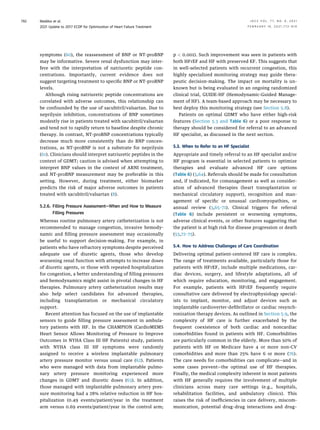 symptoms (60), the reassessment of BNP or NT-proBNP
may be informative. Severe renal dysfunction may inter-
fere with the interpretation of natriuretic peptide con-
centrations. Importantly, current evidence does not
suggest targeting treatment to speciﬁc BNP or NT-proBNP
levels.
Although rising natriuretic peptide concentrations are
correlated with adverse outcomes, this relationship can
be confounded by the use of sacubitril/valsartan. Due to
neprilysin inhibition, concentrations of BNP sometimes
modestly rise in patients treated with sacubitril/valsartan
and tend not to rapidly return to baseline despite chronic
therapy. In contrast, NT-proBNP concentrations typically
decrease much more consistently than do BNP concen-
trations, as NT-proBNP is not a substrate for neprilysin
(61). Clinicians should interpret natriuretic peptides in the
context of GDMT; caution is advised when attempting to
interpret BNP values in the context of ARNI treatment,
and NT-proBNP measurement may be preferable in this
setting. However, during treatment, either biomarker
predicts the risk of major adverse outcomes in patients
treated with sacubitril/valsartan (8).
5.2.6. Filling Pressure Assessment—When and How to Measure
Filling Pressures
Whereas routine pulmonary artery catheterization is not
recommended to manage congestion, invasive hemody-
namic and ﬁlling pressure assessment may occasionally
be useful to support decision-making. For example, in
patients who have refractory symptoms despite perceived
adequate use of diuretic agents, those who develop
worsening renal function with attempts to increase doses
of diuretic agents, or those with repeated hospitalization
for congestion, a better understanding of ﬁlling pressures
and hemodynamics might assist in pivotal changes in HF
therapies. Pulmonary artery catheterization results may
also help select candidates for advanced therapies,
including transplantation or mechanical circulatory
support.
Recent attention has focused on the use of implantable
sensors to guide ﬁlling pressure assessment in ambula-
tory patients with HF. In the CHAMPION (CardioMEMS
Heart Sensor Allows Monitoring of Pressure to Improve
Outcomes in NYHA Class III HF Patients) study, patients
with NYHA class III HF symptoms were randomly
assigned to receive a wireless implantable pulmonary
artery pressure monitor versus usual care (62). Patients
who were managed with data from implantable pulmo-
nary artery pressure monitoring experienced more
changes in GDMT and diuretic doses (63). In addition,
those managed with implantable pulmonary artery pres-
sure monitoring had a 28% relative reduction in HF hos-
pitalization (0.49 events/patient/year in the treatment
arm versus 0.69 events/patient/year in the control arm;
p  0.001). Such improvement was seen in patients with
both HFrEF and HF with preserved EF. This suggests that
in well-selected patients with recurrent congestion, this
highly specialized monitoring strategy may guide thera-
peutic decision-making. The impact on mortality is un-
known but is being evaluated in an ongoing randomized
clinical trial, GUIDE-HF (Hemodynamic-Guided Manage-
ment of HF). A team-based approach may be necessary to
best deploy this monitoring strategy (see Section 5.8).
Patients on optimal GDMT who have either high-risk
features (Section 5.3 and Table 6) or a poor response to
therapy should be considered for referral to an advanced
HF specialist, as discussed in the next section.
5.3. When to Refer to an HF Specialist
Appropriate and timely referral to an HF specialist and/or
HF program is essential in selected patients to optimize
therapies and evaluate advanced HF care options
(Table 6) (3,64). Referrals should be made for consultation
and, if indicated, for comanagement as well as consider-
ation of advanced therapies (heart transplantation or
mechanical circulatory support), recognition and man-
agement of speciﬁc or unusual cardiomyopathies, or
annual review (3,65–71). Clinical triggers for referral
(Table 6) include persistent or worsening symptoms,
adverse clinical events, or other features suggesting that
the patient is at high risk for disease progression or death
(53,72–75).
5.4. How to Address Challenges of Care Coordination
Delivering optimal patient-centered HF care is complex.
The range of treatments available, particularly those for
patients with HFrEF, include multiple medications, car-
diac devices, surgery, and lifestyle adaptations, all of
which require education, monitoring, and engagement.
For example, patients with HFrEF frequently require
consultative care delivered by electrophysiology special-
ists to implant, monitor, and adjust devices such as
implantable cardioverter-deﬁbrillator or cardiac resynch-
ronization therapy devices. As outlined in Section 5.9, the
complexity of HF care is further exacerbated by the
frequent coexistence of both cardiac and noncardiac
comorbidities found in patients with HF. Comorbidities
are particularly common in the elderly. More than 50% of
patients with HF on Medicare have 4 or more non-CV
comorbidities and more than 25% have 6 or more (76).
The care needs for comorbidities can complicate—and in
some cases prevent—the optimal use of HF therapies.
Finally, the medical complexity inherent in most patients
with HF generally requires the involvement of multiple
clinicians across many care settings (e.g., hospitals,
rehabilitation facilities, and ambulatory clinics). This
raises the risk of inefﬁciencies in care delivery, miscom-
munication, potential drug–drug interactions and drug–
Maddox et al. J A C C V O L . 7 7 , N O . 6 , 2 0 2 1
2021 Update to 2017 ECDP for Optimization of Heart Failure Treatment F E B R U A R Y 1 6 , 2 0 2 1 : 7 7 2 – 8 1 0
792
 