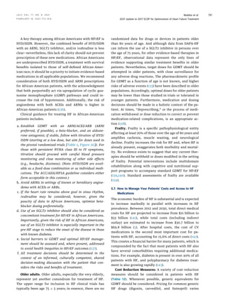 A key therapy among African Americans with HFrEF is
HYD/ISDN. However, the combined beneﬁt of HYD/ISDN
with an ARNI, SGLT2 inhibitor, and/or ivabradine is less
clear—nevertheless, this lack of clarity should not prevent
prescription of these new medications. African Americans
are underprescribed HYD/ISDN, a treatment with survival
beneﬁts isolated to those of self-deﬁned African-Amer-
ican race; it should be a priority to initiate evidence-based
medications in all applicable populations. We recommend
consideration of both HYD/ISDN and ARNI prescriptions
for African-American patients, with the acknowledgment
that both purportedly act via upregulation of cyclic gua-
nosine monophosphate (cGMP) pathways and could in-
crease the risk of hypotension. Additionally, the risk of
angioedema with both ACEIs and ARNIs is higher in
African-American patients (136).
Clinical guidance for treating HF in African-American
patients includes:
a. Establish GDMT with an ARNI/ACEI/ARB (ARNI
preferred, if possible), a beta-blocker, and an aldoste-
rone antagonist; if stable, follow with titration of HYD/
ISDN (starting at a low dose, but aim for doses used in
the pivotal randomized trials [Table 1, Figure 3G]). For
those with persistent NYHA class III to IV symptoms,
titration should proceed with careful blood pressure
monitoring and close monitoring of other side effects
(e.g., headache, dizziness). (Note: HYD/ISDN are avail-
able as a ﬁxed-dose combination or as individual medi-
cations. The ACC/AHA/HFSA guideline considers either
form acceptable in this context.)
b. Avoid ARNIs in settings of known or hereditary angioe-
dema with ACEIs or ARBs.
c. If the heart rate remains above goal in sinus rhythm,
ivabradine may be considered; however, given the
paucity of data in African Americans, optimize beta-
blocker dosing preferentially.
d. Use of an SGLT2 inhibitor should also be considered as
concomitant treatment for HFrEF in African Americans.
Importantly, given the risk of HF in African Americans,
use of an SGLT2 inhibitor is especially important in the
pre-HF stage to reduce the onset of the disease in those
with known diabetes.
e. Social barriers to GDMT and optimal HFrEF manage-
ment should be assessed and, where present, addressed
to avoid health inequities in HFrEF outcomes (137).
f. All treatment decisions should be determined in the
context of an informed, culturally competent, shared
decision-making discussion with the patient that con-
siders the risks and beneﬁts of treatment.
Older adults. Older adults, especially the very elderly,
represent yet another conundrum for treatment of HF.
The upper range for inclusion in HF clinical trials has
typically been age 75  5 years; in essence, there are no
randomized data for drugs or devices in patients older
than 80 years of age. And although data from DAPA-HF
can inform the use of a SGLT2 inhibitor in persons over
the age of 75 years, for other evidence-based therapies in
HFrEF, observational data represent the only lines of
evidence supporting similar treatment beneﬁts in older
patients. Nevertheless, target doses for GDMT should be
attempted in older patients, with close surveillance for
any adverse drug reactions. The pharmacokinetic proﬁle
for GDMT as a function of age is not known, and higher
risks of adverse events (133) have been described in older
populations. Accordingly, optimal doses for older patients
may be lower than those studied in trials or tolerated in
younger patients. Furthermore, medication and dosing
decisions should be made in a holistic context of the pa-
tient. At times, “deprescribing,” or the process of medi-
cation withdrawal or dose reduction to correct or prevent
medication-related complications, is an appropriate ac-
tion (138).
Frailty. Frailty is a speciﬁc pathophysiological entity
affecting at least 20% of those over the age of 80 years and
ampliﬁes cachexia, muscle wasting, and neurological
decline. Frailty increases the risk for HF and, when HF is
already present, exaggerates both morbidity and mortal-
ity. No evidence exists to suggest that any current ther-
apies should be withheld or doses modiﬁed in the setting
of frailty. Potential interventions include multidomain
rehabilitation along with cognitive and nutritional sup-
port programs to accompany standard GDMT for HFrEF
(139,140). Standard assessments of frailty are available
(134).
5.7. How to Manage Your Patients’ Costs and Access to HF
Medications
The economic burden of HF is substantial and is expected
to increase markedly in parallel with increases in HF
prevalence. Between 2012 and 2030, total direct medical
costs for HF are projected to increase from $21 billion to
$53 billion (141), while total costs (including indirect
outlay) are estimated to increase from $30.7 billion to
$69.8 billion (5). After hospital costs, the cost of CV
medications is the second most important cost for pa-
tients with HF, accounting for 15.6% of direct costs (142).
This creates a ﬁnancial barrier for many patients, which is
compounded by the fact that most patients with HF also
have several comorbidities requiring additional medica-
tions. For example, diabetes is present in over 40% of all
patients with HF, and polypharmacy for diabetes treat-
ment is also growing rapidly (143).
Cost Reduction Measures: A variety of cost reduction
measures should be considered in patients with HF
(Table 12). Whenever possible, generic equivalents for
GDMT should be considered. Pricing for common generic
HF drugs (digoxin, carvedilol, and lisinopril) varies
J A C C V O L . 7 7 , N O . 6 , 2 0 2 1 Maddox et al.
F E B R U A R Y 1 6 , 2 0 2 1 : 7 7 2 – 8 1 0 2021 Update to 2017 ECDP for Optimization of Heart Failure Treatment
797
 
