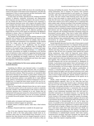 BM (build-maintain) model of HPS, that leaves the ownership and op-
eration of the project in the hands of local entrepreneurs, and allow the
organization to focus on preserving them and their functionality while
expanding and reaching new regions quickly.
In many of the case studies, especially the GE, Tonibung and PACOS
initiative in Malaysia, community involvement and empowerment
shows long-term success. Feeling committed to the success of the pro-
ject can combine the eﬀorts of every individual in the community to
ensure long-term electricity access, and to improve the quality of their
lives. Examples from India, Kenya, and the Charcoal Industrial Park in
Haiti can support the direct relationship between electricity and quality
of life. In each country, focusing on energizing the rural regions with
the purpose of economic growth met its objectives positively, and
helped with the recovery of the capital cost. Especially in the Mpeketoni
settlement in Kenya, where an infrastructure was already set before
servicing electricity, the growth was rapid.
The examples from Bangladesh and Haiti mention instances of the
impactful role of politics on the implementation and success of elec-
triﬁcation projects. Political favoritism is not unlikely, when the elec-
tricity generation and transmission is the responsibility of the national
utility. On a larger scale, the type of government, whether it is a
monarchy or a democracy has a signiﬁcance, since for example,
democracies tend to put a more signiﬁcant eﬀort in fulﬁlling their
promises to the people during voting periods, to increase their popu-
larities and their chances of winning the elections [162]. Besides poli-
tical power, governments are capable of contributing to the universal
access of electricity in their countries by supporting renewable energy
policies and making reforms to bring attention to rural electriﬁcation,
as shown in Bangladesh and Senegal, respectively. Rural and urban
areas face diﬀerent challenges in development and, hence, they require
the adaptation of diﬀerent sets of policies.
4. Design considerations for ﬁrst access systems and future
research directions
Considering the diﬀerent cases discussed earlier, it is possible to
identify some best practices with good outcomes. Also, it is possible to
extract some general take away points which can be used in designing a
future ﬁrst-access solutions. These best practices are intended to show
what kind of decisions by the utilities or policy-makers resulted in ef-
ﬁcient and sustainable implementations. Developing a one-size-ﬁts-all
recipe for ﬁrst-access systems is not possible due to vastly diﬀering
social, political, environmental and technical background of each in-
dividual site. It is hoped that these lessons can pave the way for suc-
cessful implementations that are somewhat similar to the cases that are
studied herein.
There are several highly inﬂuential factors that are vital to success
of a ﬁrst-access system. As far as the success of a system is concerned,
this study considers a full implementation of the system as well as its
continuous operation that is sustained on its own. Projects that are
implemented with large grant moneys for a short period of time and left
to its demise once the grant period is over are, by no means, considered
as successful ﬁrst-access projects. These factors can be detailed as fol-
lows:
1) Stable policy environment with long-term outlook
2) Continuous technical support for operations
3) Flexible outlook to technical options, rather than a ﬁxed solution
approach
4) Building a ﬁnancial model that is suitable for the project type
One of the most important lessons learned from all pilot projects
around the world is that there policy-makers should create an en-
vironment where there are clearly-deﬁned future directions. It is as
important that these directions are not changed frequently so that in-
vestors or project developers can have a sense of security as they are
ﬁnancing and building the projects. These future directions may diﬀer
among communities, sites or countries. For instance, some countries
may stick to private entrepreneurship for such systems, e.g. Tanzania
and India, while others may opt for government-ﬁnanced microgrids,
e.g. Kenya. The prior solution makes ﬁnancing much easier and it is
easier to reach more people in a shorter period of time. On the other
hand, this will create a price inequality between diﬀerent communities
and the latter solution can be used to mitigate that. It is important that
policy-makers make a decision according to their principles and keep it
constant so that project developers, ﬁnancers and, even, customers feel
comfortable about committing to these solutions as they appear. Worst
practices in this area include governments declaring speciﬁc sites as oﬀ-
grid solutions and, then, extending the central grid to the distaste of
private companies who developed stand-alone microgrids trusting the
government's previous policy. These kind of policy shifts deﬁnitely
create huge ﬁnancial problems for the projects on the ground, however,
the real impact is the distrust that appears toward the policy-makers
and their decisions. Same considerations apply to other schemes such as
tax-incentives for speciﬁc technologies, feed-in-tariﬀs or buy-back
guarantees by the government.
Second important take away from the study of these projects around
the world is that technical know-how is as important during operation
as it is in the initial development state. Some ﬁrst-access systems put
huge technical information on the project development, equipment
selection and sizing. However, the after-installation maintenance was
neglected. After the ﬁrst year of operation, these isolated sites started
having maintenance issues which led large-scale system failures.
Majority of these issues where easily mitigated by trained personnel on
site. The best practices adopted on diﬀerent cases are diﬀerent. Some
projects opted to have their own dedicated personnel who visit diﬀerent
sites regularly. This is suitable for ﬁrst access systems that are run by
for-proﬁt-companies who can hire such personnel, e.g. Meshpower of
Rwanda, or government-owned projects where such personnel can be
easily found, oﬀ-grid microgrids of Kenya. An alternative solution is to
train the local people to act as local support. This can be more attractive
to community-owned systems e.g. the infamous grandmothers of
Tanzania, or franchise-model adopted by Husk power in India. The
previous solution has higher costs and requires continuous travel, while
the latter solution has the danger of locally-trained people migrating to
cities in search of higher-paying jobs. Speciﬁc solutions need to be se-
lected according to the needs and opportunities of the speciﬁc site in
question.
Thirdly, project developers and policy-makers need to have a
technology-agnostic approach. That is to say, while they may have
preferred solutions in-mind, they should be open to alternatives which
may turn-out to be more feasible, more cost-eﬀective, or both. These
may change as the projects develop as well. For instance, in Brazil, the
initial phase included grid-extension to communities that are located
closer to the transmission lines. However, as the projects developed,
number of such communities diminished while there still exists un-
electriﬁed communities in the isolated Amazons. It is important that
policy-makers and project developers/companies keep up with the
current situation of the projects and adapt the solutions accordingly.
Furthermore, there are several stereotypical coupling in the sector such
as governments only doing centralized grid while microgrids have to be
community-owned or privately-funded. As the case in Kenya has
proven, it is possible to have microgrids that are run by the government
with good operational results. Experiences in countries with very weak
central grid, such as Uganda or Nigeria, show that it is also possible to
have a solar home system where such central grids exist. Finally, the
evolution of these technologies show that having a transitional or
evolutionary energy sector planning is key to achieving very high levels
of electriﬁcation in underdeveloped countries. Solar home systems,
community-level microgrid, large-scale microgrids and national grid
can be considered as diﬀerent building blocks of a healthy energy
ecology, rather than separate competing entities.
F. Almeshqab, T.S. Ustun Renewable and Sustainable Energy Reviews 102 (2019) 35–53
49
 