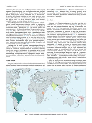 commence. Also, as of now, most developing countries do not support
renewable energy generation with reliable RE policies and therefore
adds complications to the development of these projects. If nothing
changes in the practices, policies and models used for electriﬁcation,
the level of electriﬁcation projection for 2030 would be 80% in Latin
America, 68% in Indonesia (almost universal access in the rest of South
Asia, but not fully), 82% in the Republic of South Africa and only
around 30% in the rest of Sub-Saharan Africa [59].
One of the biggest hurdles in ﬁrst-access energy projects is the ﬁ-
nancing. Feasible and sustainable ﬁnancing schemes are required for
the success of these projects once technical, environmental and political
circumstances reach a mature state [60]. The ultimate question for
private investors is the ﬁnancial viability of the projects, i.e. cost re-
covery [61]. Policy makers are trying to make these projects viable by
taking diﬀerent approaches with mixed results. There are models based
on giving concessions [62], providing subsidies [63] or providing donor
funding from multilateral banks [64,65]. A key piece of the puzzle is to
create and nurture an energy market for the long-term success of ﬁrst
access systems [66,67]. The past experiences have been with mixed
results, although the prominent model is the bottom-up approach,
where ﬁrst access systems start small and extend as the market and
ﬁnancial viability grow along with it [68].
It is clear from the above discussion that changes are required to
tackle the challenges of renewable energy rural electriﬁcation, which
can only be achieved by assessing the success and failures of previous
electriﬁcation initiatives and discussing the lessons that can be learned
from the process of their development, implementation, maintenance
and expansion, to weigh the technical, commercial, ﬁnancial, social,
environmental and policy-related options for future electriﬁcation in-
itiatives.
2. Case studies
This paper will review the numerous rural electriﬁcation initiatives
in eight developing countries throughout the world, from Asia to Sub
Saharan Africa to Latin America. Fig. 1 shows the countries selected for
case studies. Table 1 describes brieﬂy the various initiatives in the
corresponding countries, regions, and time periods, the applied con-
tribution or model of electriﬁcation and the utilized source of renew-
able energy, if applicable.
2.1. Brazil
Although 97% of Brazil's rural areas are electriﬁed, more than 38%
of the Brazilian amazon is yet to be electriﬁed [69]. This equates to
more than 600 thousand households that need to be attended with
regular power [70]. What makes the electriﬁcation process in the
Brazilian amazon diﬃcult is the dispersion of communities, due to the
geographical constraints of the rainforest; the lack of an infrastructure
of roads and commercial and ﬁnancial services limits the assessment
and usability of the electriﬁcation services [71]. To understand the
diﬀerent stages of electriﬁcation initiatives in Brazil, it is important to
note that Brazil is composed of a federation of states, and the power is
divided into two main categories: federal-owned and state-owned. The
electricity sector has also experienced this divide, with generation
companies being federal-owned, and distribution companies being
state-owned [36]. During the 1990s, the electricity sector treated
electrical power as a commodity rather than an integrated service [72].
State-owned distribution companies were no longer restricted to pro-
vide power equally but instead focused their eﬀorts to increase their
economical proﬁt and target high-demand areas. This division of the
sector and the characterization of electrical power as a commodity
privatized the generation and access of power and eventually backﬁred
when Brazil faced a major electricity crisis that led to blackouts and a
struggling economy, due to the lack of the ability of cross-subsidizing
and generation expansion.
Since the electricity crisis and the failure of the privatization model
in 2001, the federal government switched its eﬀorts completely, and
aimed for a universalization model of electrical power throughout the
country that can promise power services to all residents, regardless of
Fig. 1. Countries selected for case studies throughout diﬀerent regions in the world.
F. Almeshqab, T.S. Ustun Renewable and Sustainable Energy Reviews 102 (2019) 35–53
37
 
