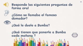 28
Responde las siguientes preguntas de
forma oral
¿Cómo se llamaba el famoso
domador?
¿Qué le duele a Bumba?
¿Qué tienen que ponerle a Bumba
cada mañana ?
 
