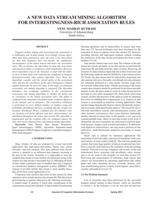 14 Journal of Computer Information Systems Spring 2013
A New Data Stream Mining Algorithm
for Interestingness-rich Association Rules
VENU Madhav kuthadi
University of Johannesburg
South Africa
Abstract
Frequent itemset mining and association rule generation is
a challenging task in data stream. Even though, various algor-
ithms have been proposed to solve the issue, it has been found
out that only frequency does not decides the significance
interestingness of the mined itemset and hence the association
rules. This accelerates the algorithms to mine the association
rules based on utility i.e. proficiency of the mined rules. However,
fewer algorithms exist in the literature to deal with the utility
as most of them deals with reducing the complexity in frequent
itemset/association rules mining algorithm. Also, those few
algorithms consider only the overall utility of the association
rules and not the consistency of the rules throughout a defined
number of periods. To solve this issue, in this paper, an enhanced
association rule mining algorithm is proposed. The algorithm
introduces new weightage validation in the conventional
association rule mining algorithms to validate the utility and
its consistency in the mined association rules. The utility is
validated by the integrated calculation of the cost/price efficiency
of the itemsets and its frequency. The consistency validation
is performed at every defined number of windows using the
probability distribution function, assuming that the weights are
normally distributed. Hence, validated and the obtained rules
are frequent and utility efficient and their interestingness are
distributed throughout the entire time period. The algorithm is
implemented and the resultant rules are compared against the
rules that can be obtained from conventional mining algorithms.
Keywords: Data Stream, data stream parameters-
tuned interestingness (DSPI), algorithm, parameters-tuned
interestingness(API),frequencysupporters-tunedinterestingness
(FSI), Interestingness
1. Introduction
Huge volumes of data are produced by several real-world
applications like high-speed networking, finance logs, sensor
networks, and web tracking. This data gathered from diverse
sources is modeled as an unlimited data sequence incoming at
the port of the system. Normally, it is impossible to store the
complete data stream in main memory for online processing as the
volume of a data stream is reasonably big [1]. Managing all kinds
of data within a particular type of steadfast data sets is expected
in conventional database management systems (DBMSs). The
concept of possibly infinite data stream is more suitable than a
data set for most recent applications [12].
Continuous time sensitive data exists in data stream [2]. Data
sequences arrive at high speed in data streams [6]. The data stream
processing has to operate subjected to the following restrictions:
1) limited usage of memory 2) linear time consideration of the
continuously created new elements 3) impossibility of performing
blocking operations and 4) impossibility to inspect data more
than once [7]. Several techniques have been developed for the
extraction of items or patterns from data streams [8]. However,
providing efficient and high-speed methods without violating
the restrictions of the data stream environment has been a major
problem [7] [14].
Data stream contains time series data. The columns of the data
stream are records and fields; in our data stream, records hold the
transaction ID and fields hold the values of items. Preserving all
elements of a data stream is impossible due to these restrictions and
the following conditions must be fulfilled by a data stream system
[9]. Firstly, the data stream must be analyzed by inspecting each
data element only once. Secondly, even though new data elements
are constantly produced in a data stream, memory usage must
be restricted within finite limits. Thirdly, processing of the newly
created data elements should be performed in the fastest possible
manner. Lastly, the latest analysis result of a data stream must be
provided at once when demanded [10]. Data stream processing
systems sacrifice the precision of the analysis result by admitting
few errors for fulfilling these requirements [13]. Analysis of data
streams is necessitated in numerous existing applications. Data
streamschangedynamically,hugeinvolume,theoreticallyinfinite,
and necessitate multi dimensional analysis. The reason for this is
real-time surveillance systems, telecommunication systems, and
other dynamic environments often create immense (potentially
infinite) amount of stream data, so the quantity is too vast to be
scanned multiple times. Much of such data resides at low level of
abstraction, but most researchers are interested in relatively high-
level dynamic changes (such as trends and outliers). To determine
such high-level characteristics, one may need to perform on-line
multi-level, multi-dimensional analytical processing of stream
data [11].
Steam data is utilized by numerous applications like
monitoring of network traffic, detection of fraudulent credit card,
and analysis of stock market trend [4]. The real-time production
systems that create huge quantity of data at exceptional rates have
been a constant confrontation to the scalability of the data mining
methods. Network event logs, telephone call records, credit card
transactional flows, sensoring and surveillance video streams
and so on are some of the examples for such data streams [5].
Processing and categorization of continuous, high volume data
streams are necessitated by upcoming applications like online
photo and video streaming services, economic analysis, real-
time manufacturing process control, search engines, spam filters,
security, and medical services [3].
1.1 The Problem Statement
Lots of researches have been performed for the successful
frequent pattern mining in data streams, which are described
in section 2. In the literature, it can be seen that the previous
 