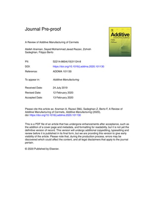 Journal Pre-proof
A Review of Additive Manufacturing of Cermets
Atefeh Aramian, Seyed Mohammad Javad Razavi, Zohreh
Sadeghian, Filippo Berto
PII: S2214-8604(19)31124-8
DOI: https://doi.org/10.1016/j.addma.2020.101130
Reference: ADDMA 101130
To appear in: Additive Manufacturing
Received Date: 24 July 2019
Revised Date: 12 February 2020
Accepted Date: 13 February 2020
Please cite this article as: Aramian A, Razavi SMJ, Sadeghian Z, Berto F, A Review of
Additive Manufacturing of Cermets, Additive Manufacturing (2020),
doi: https://doi.org/10.1016/j.addma.2020.101130
This is a PDF ﬁle of an article that has undergone enhancements after acceptance, such as
the addition of a cover page and metadata, and formatting for readability, but it is not yet the
deﬁnitive version of record. This version will undergo additional copyediting, typesetting and
review before it is published in its ﬁnal form, but we are providing this version to give early
visibility of the article. Please note that, during the production process, errors may be
discovered which could affect the content, and all legal disclaimers that apply to the journal
pertain.
© 2020 Published by Elsevier.
 