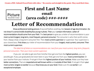First and Last Name
email
(area code) ###-####
Letter of Recommendation
Create a PDF. Submit PowerPoint with video. * Be concise and straight to the point. They need their time.
Picture
Should Be In Color
Show professional looking picture of yourself before anything. But beware of age discrimination. Do
not show if a senior/visible disability/too young in photo. Then your contact information. Letter of
recommendation should come from your field. The best person to give you a letter of recommendation is your
most current longest, long-term, most frequent, personal consumer. The consumer is who their profit comes
from. Always show a long-term consumer first. Then most current supervisor or supervisor. Your supervisor is
your closest boss. First show your letter of recommendation from your longest, most current, consumer. Then
most current supervisor.
The ideal list of letters or recommendations are: two from your most current, long-term, frequent,
personal consumers. Then your most current supervisor.
If you are not able to get one from him/her then get one from the highest position, you can
possibly get. If you just graduated and never been in your field, get one from your most current teacher. Or
your teacher from your institute. If not get it from the highest position of your institute. Make sure they have
better connections. That are respected and well known within and outside of their field. If not get it from your
most current, longest co-worker because they know you on your level. Make sure this co-worker is an
exceptional employee.
 