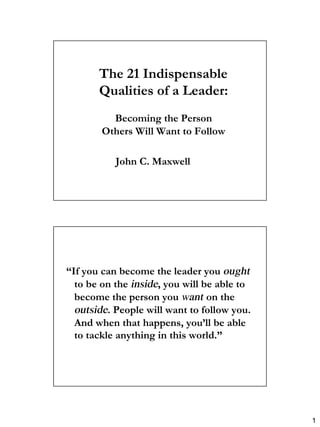 1
The 21 Indispensable
The 21 Indispensable
Qualities of a Leader:
Qualities of a Leader:
Becoming the Person
Becoming the Person
Others Will Want to Follow
Others Will Want to Follow
John C. Maxwell
John C. Maxwell
“
“If you can become the leader you
If you can become the leader you ought
ought
to be on the
to be on the inside
inside, you will be able to
, you will be able to
become the person you
become the person you want
want on the
on the
outside
outside. People will want to follow you.
. People will want to follow you.
And when that happens, you’ll be able
And when that happens, you’ll be able
to tackle anything in this world.”
to tackle anything in this world.”
 