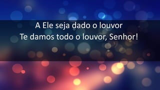 A Ele seja dado o louvor
Te damos todo o louvor, Senhor!
 