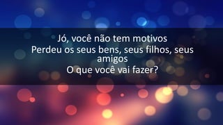 Jó, você não tem motivos
Perdeu os seus bens, seus filhos, seus
amigos
O que você vai fazer?
 