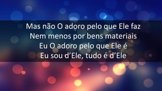 Mas não O adoro pelo que Ele faz
Nem menos por bens materiais
Eu O adoro pelo que Ele é
Eu sou d’Ele, tudo é d’Ele
 