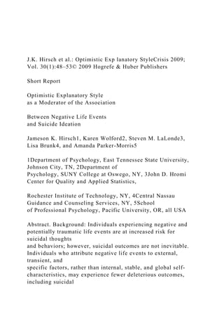 J.K. Hirsch et al.: Optimistic Exp lanatory StyleCrisis 2009;
Vol. 30(1):48–53© 2009 Hogrefe & Huber Publishers
Short Report
Optimistic Explanatory Style
as a Moderator of the Association
Between Negative Life Events
and Suicide Ideation
Jameson K. Hirsch1, Karen Wolford2, Steven M. LaLonde3,
Lisa Brunk4, and Amanda Parker-Morris5
1Department of Psychology, East Tennessee State University,
Johnson City, TN, 2Department of
Psychology, SUNY College at Oswego, NY, 3John D. Hromi
Center for Quality and Applied Statistics,
Rochester Institute of Technology, NY, 4Central Nassau
Guidance and Counseling Services, NY, 5School
of Professional Psychology, Pacific University, OR, all USA
Abstract. Background: Individuals experiencing negative and
potentially traumatic life events are at increased risk for
suicidal thoughts
and behaviors; however, suicidal outcomes are not inevitable.
Individuals who attribute negative life events to external,
transient, and
specific factors, rather than internal, stable, and global self-
characteristics, may experience fewer deleterious outcomes,
including suicidal
 