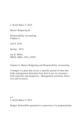 J. Keith Baker © 2015
Master Budgeting &
Responsibility Accounting
Chapter 6
ACCT 3270
Spring - 2016
Jay K. Baker,
MSFS, MBA, CPA, CFP®
Chapter 6: Master Budgeting and Responsibility Accounting
A budget is a plan that covers a specific period of time that
helps management determine how best to use its resources –
both materials and manpower. Management estimates future
cost and revenues.
6-*
J. Keith Baker © 2015
Budget DefinedThe quantitative expression of a proposed plan
 