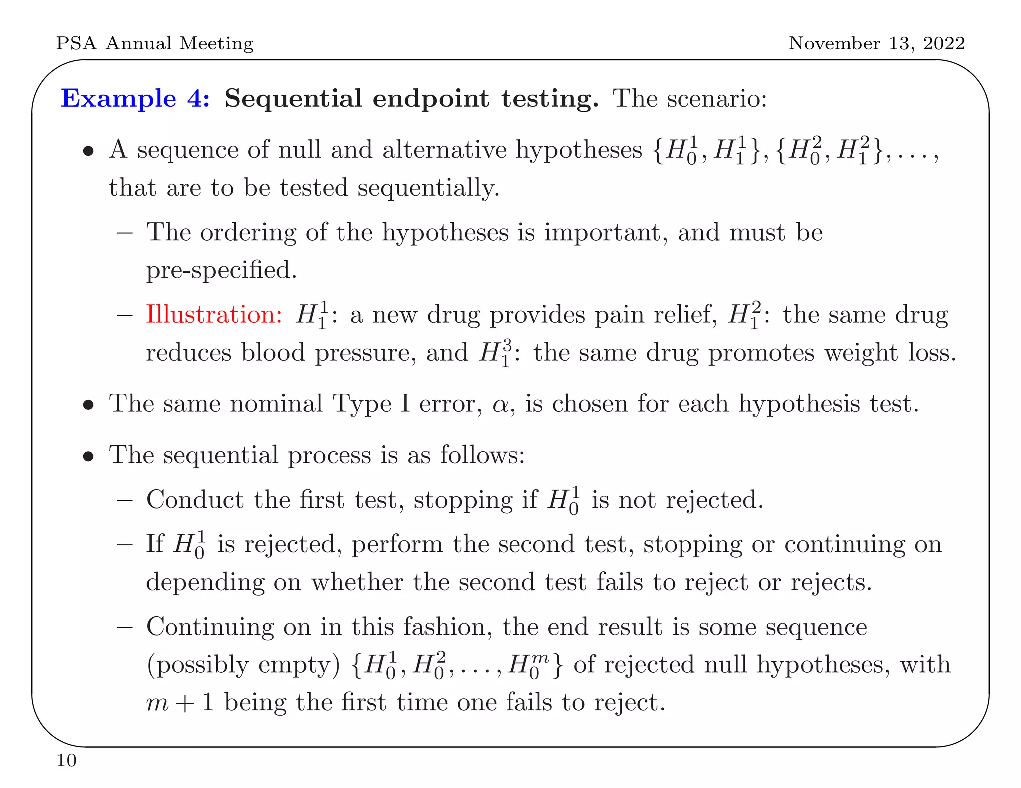 PSA Annual Meeting November 13, 2022
✬
✫
✩
✪
Example 4: Sequential endpoint testing. The scenario:
• A sequence of null and alternative hypotheses {H1
0 , H1
1 }, {H2
0 , H2
1 }, . . . ,
that are to be tested sequentially.
– The ordering of the hypotheses is important, and must be
pre-specified.
– Illustration: H1
1 : a new drug provides pain relief, H2
1 : the same drug
reduces blood pressure, and H3
1 : the same drug promotes weight loss.
• The same nominal Type I error, α, is chosen for each hypothesis test.
• The sequential process is as follows:
– Conduct the first test, stopping if H1
0 is not rejected.
– If H1
0 is rejected, perform the second test, stopping or continuing on
depending on whether the second test fails to reject or rejects.
– Continuing on in this fashion, the end result is some sequence
(possibly empty) {H1
0 , H2
0 , . . . , Hm
0 } of rejected null hypotheses, with
m + 1 being the first time one fails to reject.
10
 