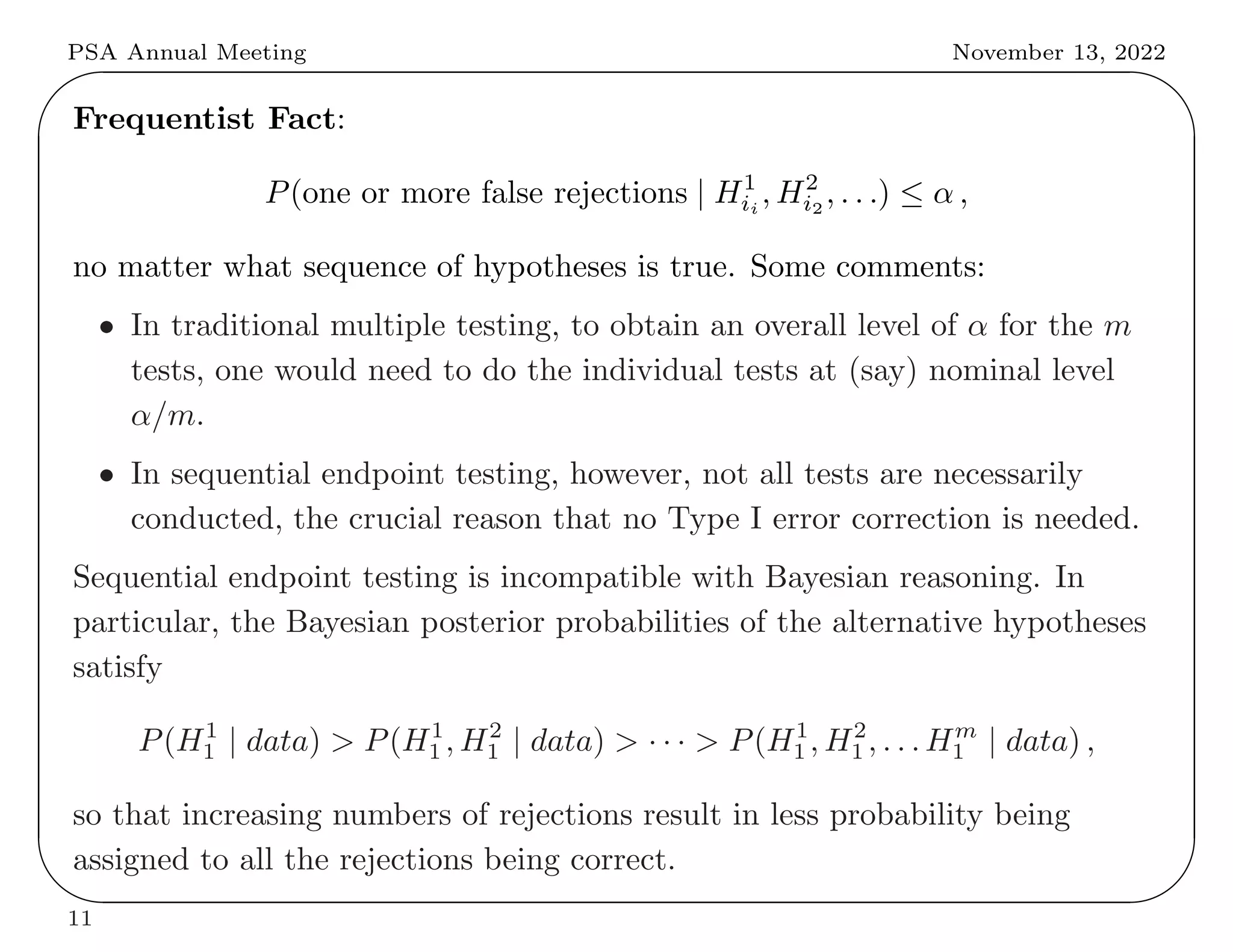 PSA Annual Meeting November 13, 2022
✬
✫
✩
✪
Frequentist Fact:
P(one or more false rejections | H1
ii
, H2
i2
, . . .) ≤ α ,
no matter what sequence of hypotheses is true. Some comments:
• In traditional multiple testing, to obtain an overall level of α for the m
tests, one would need to do the individual tests at (say) nominal level
α/m.
• In sequential endpoint testing, however, not all tests are necessarily
conducted, the crucial reason that no Type I error correction is needed.
Sequential endpoint testing is incompatible with Bayesian reasoning. In
particular, the Bayesian posterior probabilities of the alternative hypotheses
satisfy
P(H1
1 | data) > P(H1
1 , H2
1 | data) > · · · > P(H1
1 , H2
1 , . . . Hm
1 | data) ,
so that increasing numbers of rejections result in less probability being
assigned to all the rejections being correct.
11
 