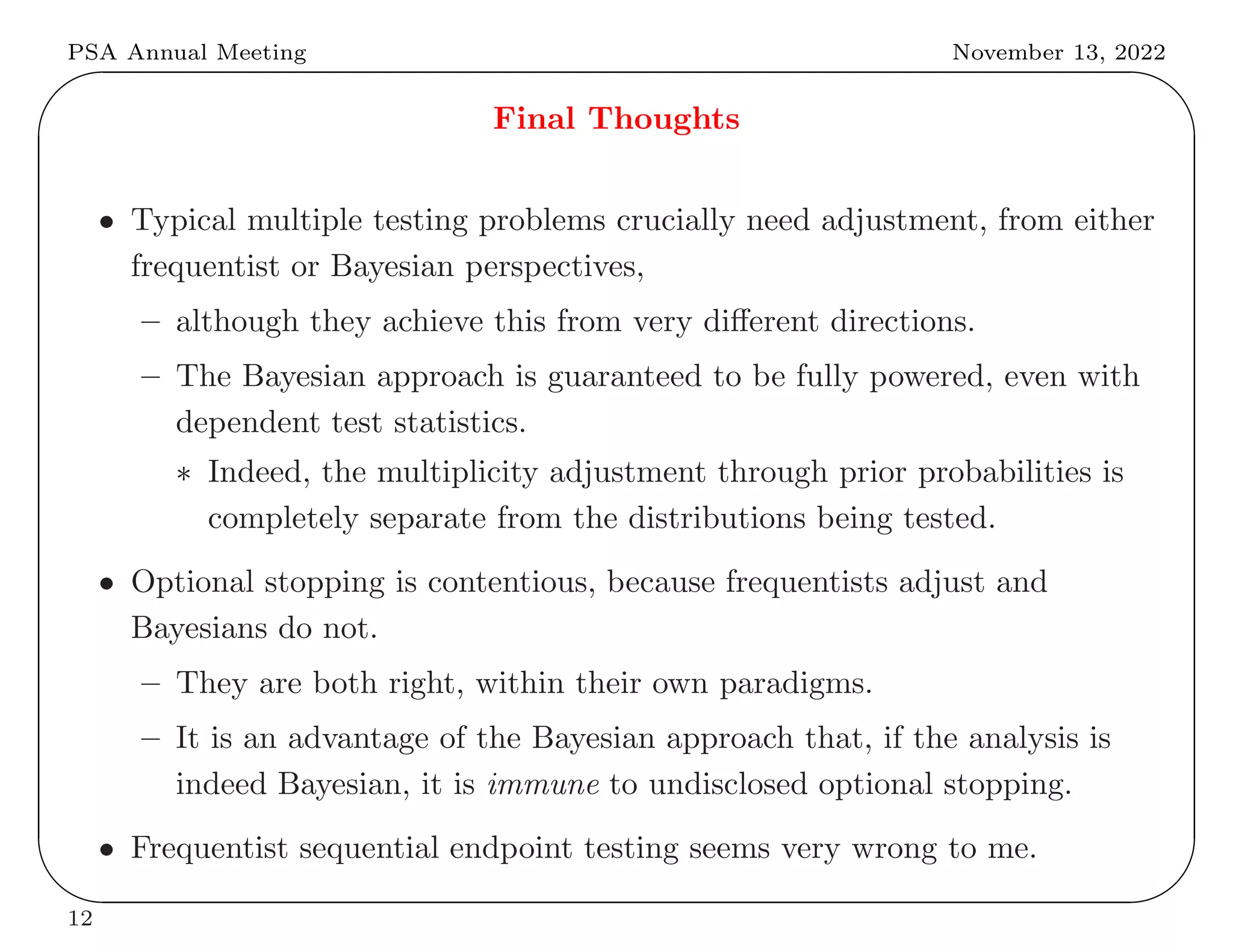 PSA Annual Meeting November 13, 2022
✬
✫
✩
✪
Final Thoughts
• Typical multiple testing problems crucially need adjustment, from either
frequentist or Bayesian perspectives,
– although they achieve this from very different directions.
– The Bayesian approach is guaranteed to be fully powered, even with
dependent test statistics.
∗ Indeed, the multiplicity adjustment through prior probabilities is
completely separate from the distributions being tested.
• Optional stopping is contentious, because frequentists adjust and
Bayesians do not.
– They are both right, within their own paradigms.
– It is an advantage of the Bayesian approach that, if the analysis is
indeed Bayesian, it is immune to undisclosed optional stopping.
• Frequentist sequential endpoint testing seems very wrong to me.
12
 