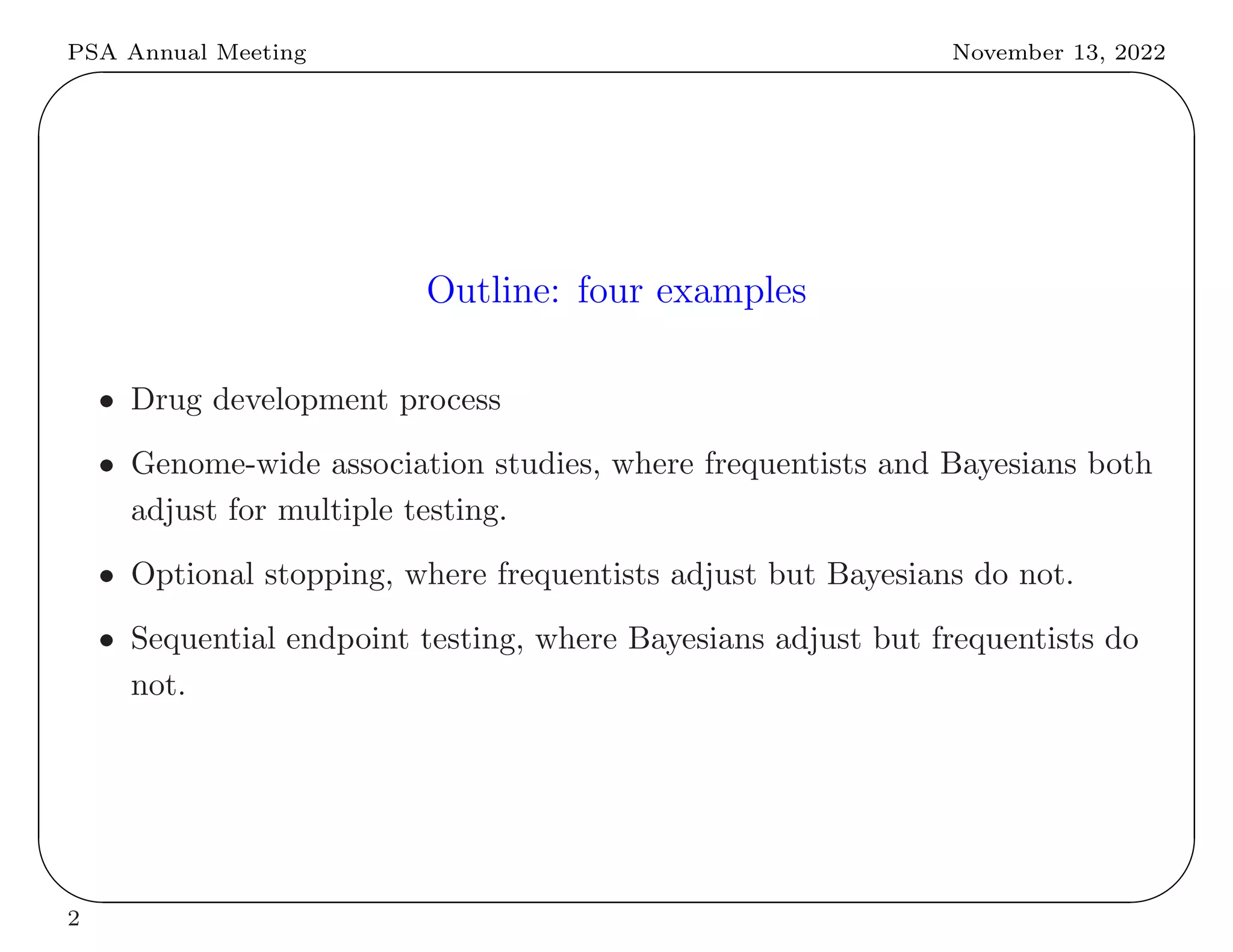 PSA Annual Meeting November 13, 2022
✬
✫
✩
✪
Outline: four examples
• Drug development process
• Genome-wide association studies, where frequentists and Bayesians both
adjust for multiple testing.
• Optional stopping, where frequentists adjust but Bayesians do not.
• Sequential endpoint testing, where Bayesians adjust but frequentists do
not.
2
 