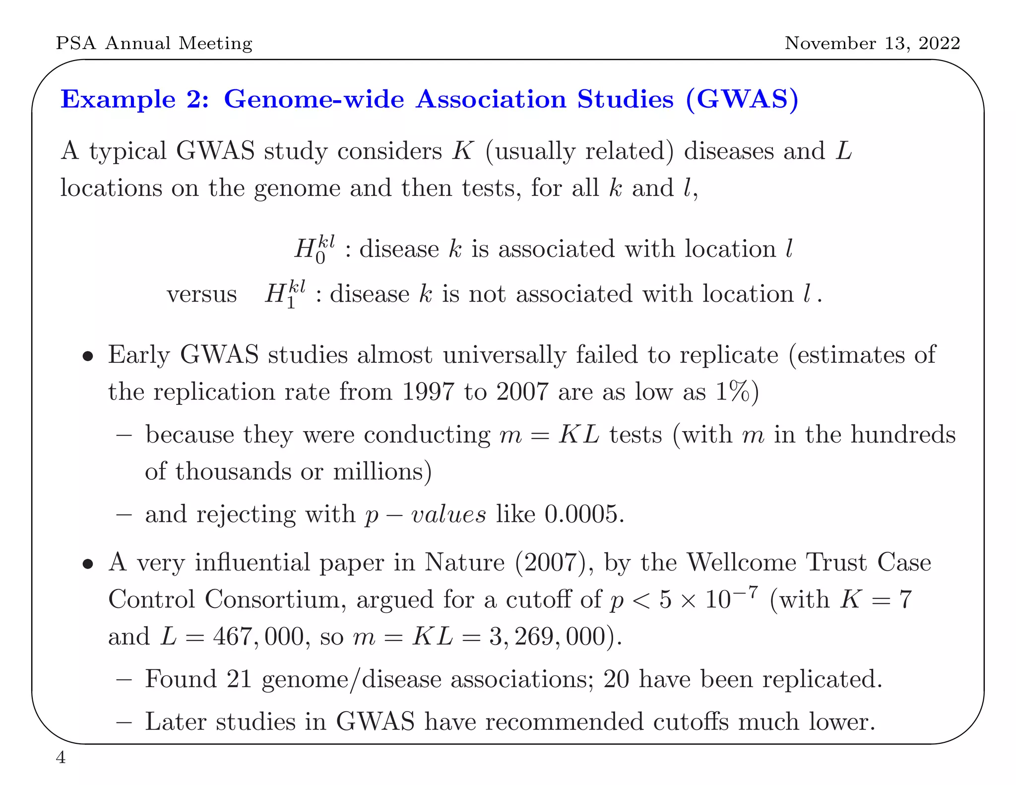 PSA Annual Meeting November 13, 2022
✬
✫
✩
✪
Example 2: Genome-wide Association Studies (GWAS)
A typical GWAS study considers K (usually related) diseases and L
locations on the genome and then tests, for all k and l,
Hkl
0 : disease k is associated with location l
versus Hkl
1 : disease k is not associated with location l .
• Early GWAS studies almost universally failed to replicate (estimates of
the replication rate from 1997 to 2007 are as low as 1%)
– because they were conducting m = KL tests (with m in the hundreds
of thousands or millions)
– and rejecting with p − values like 0.0005.
• A very influential paper in Nature (2007), by the Wellcome Trust Case
Control Consortium, argued for a cutoff of p < 5 × 10−7
(with K = 7
and L = 467, 000, so m = KL = 3, 269, 000).
– Found 21 genome/disease associations; 20 have been replicated.
– Later studies in GWAS have recommended cutoffs much lower.
4
 
