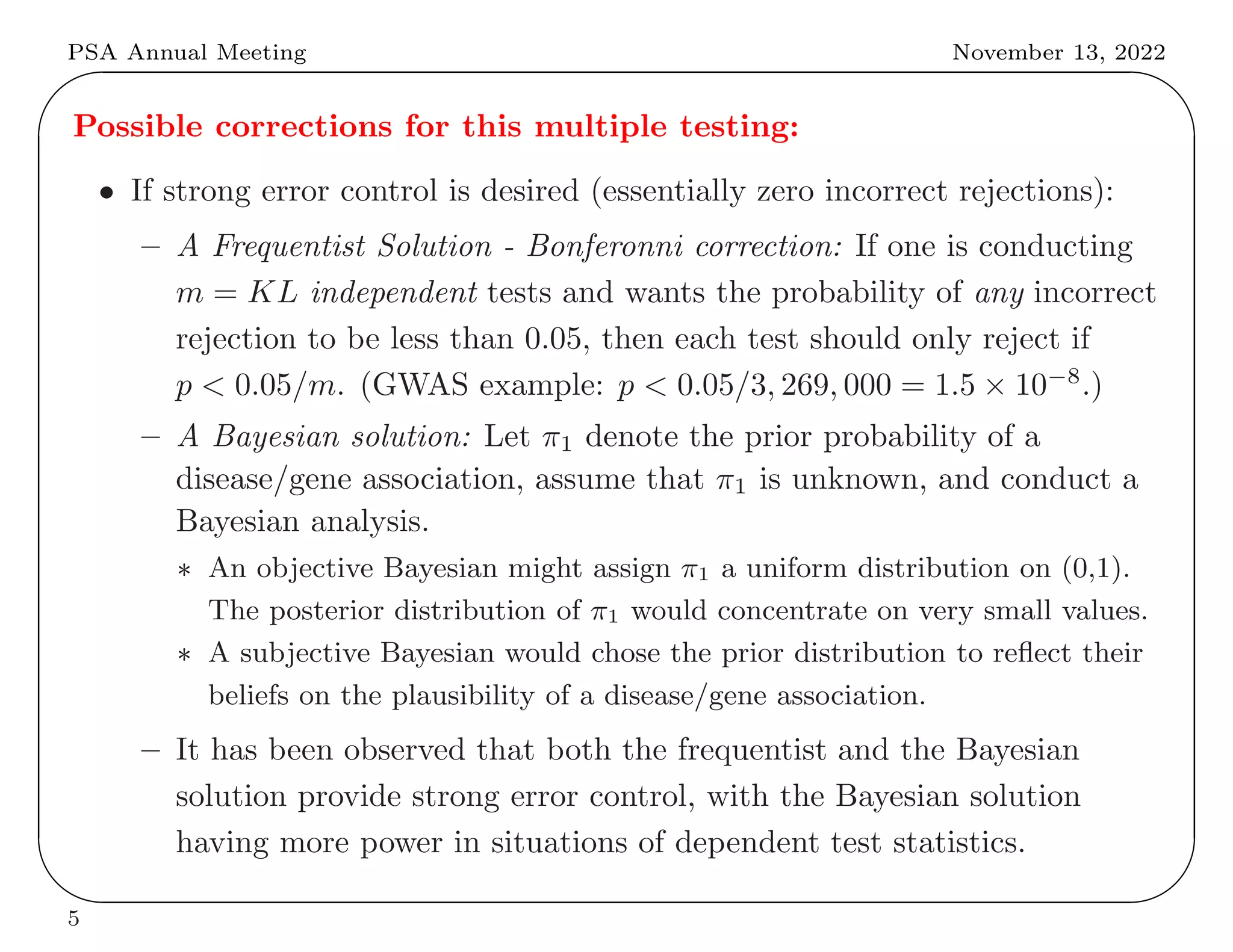 PSA Annual Meeting November 13, 2022
✬
✫
✩
✪
Possible corrections for this multiple testing:
• If strong error control is desired (essentially zero incorrect rejections):
– A Frequentist Solution - Bonferonni correction: If one is conducting
m = KL independent tests and wants the probability of any incorrect
rejection to be less than 0.05, then each test should only reject if
p < 0.05/m. (GWAS example: p < 0.05/3, 269, 000 = 1.5 × 10−8
.)
– A Bayesian solution: Let π1 denote the prior probability of a
disease/gene association, assume that π1 is unknown, and conduct a
Bayesian analysis.
∗ An objective Bayesian might assign π1 a uniform distribution on (0,1).
The posterior distribution of π1 would concentrate on very small values.
∗ A subjective Bayesian would chose the prior distribution to reflect their
beliefs on the plausibility of a disease/gene association.
– It has been observed that both the frequentist and the Bayesian
solution provide strong error control, with the Bayesian solution
having more power in situations of dependent test statistics.
5
 