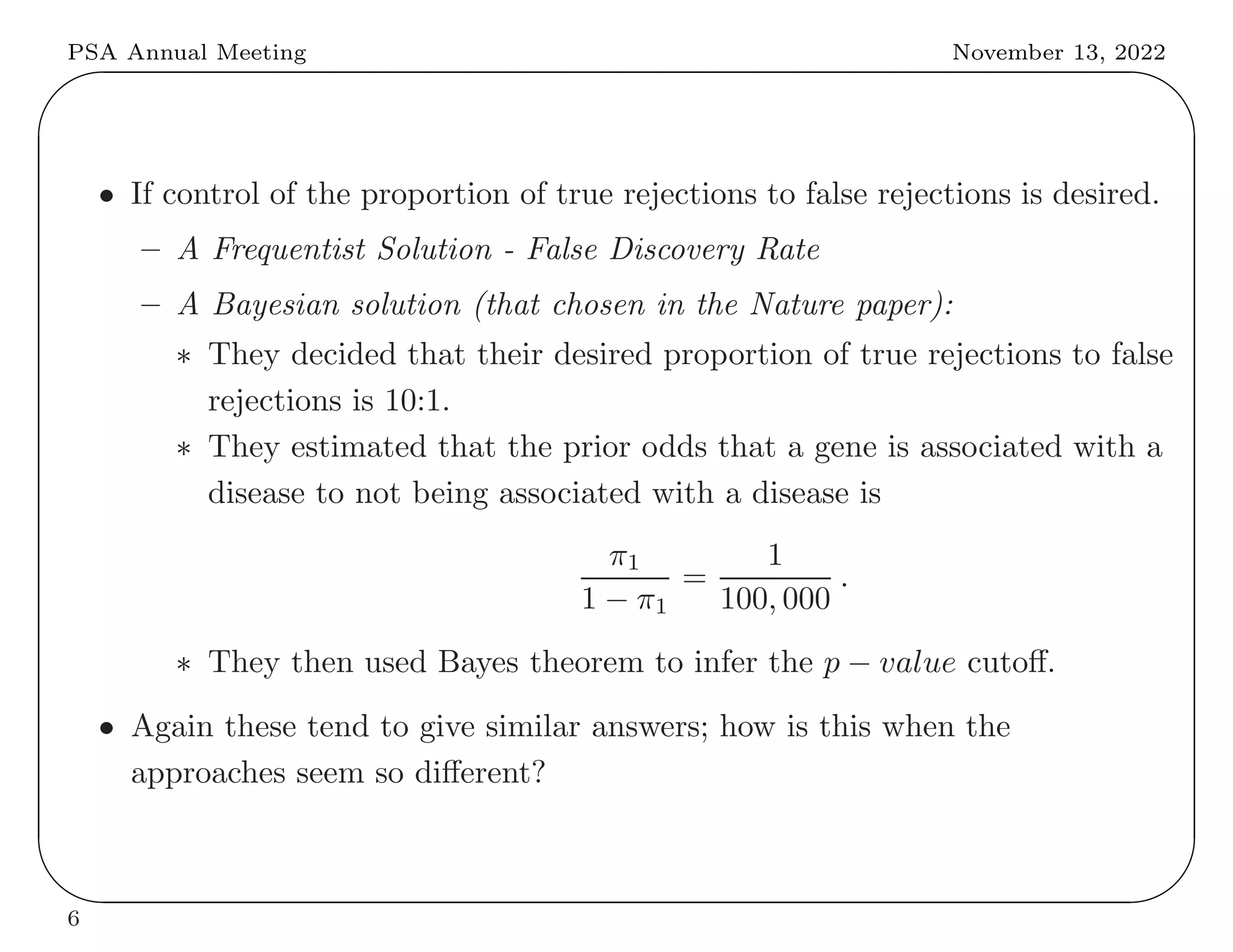 PSA Annual Meeting November 13, 2022
✬
✫
✩
✪
• If control of the proportion of true rejections to false rejections is desired.
– A Frequentist Solution - False Discovery Rate
– A Bayesian solution (that chosen in the Nature paper):
∗ They decided that their desired proportion of true rejections to false
rejections is 10:1.
∗ They estimated that the prior odds that a gene is associated with a
disease to not being associated with a disease is
π1
1 − π1
=
1
100, 000
.
∗ They then used Bayes theorem to infer the p − value cutoff.
• Again these tend to give similar answers; how is this when the
approaches seem so different?
6
 