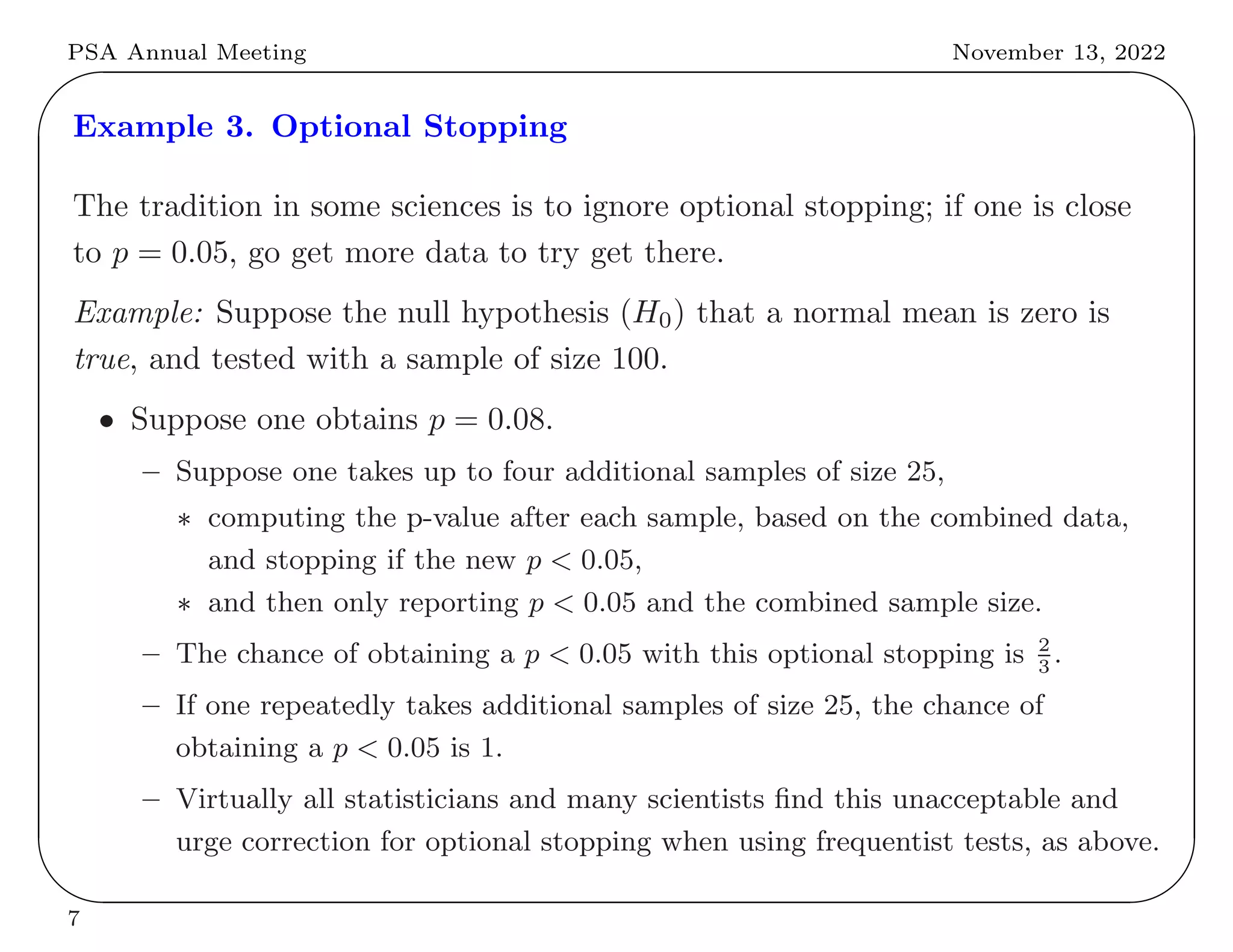 PSA Annual Meeting November 13, 2022
✬
✫
✩
✪
Example 3. Optional Stopping
The tradition in some sciences is to ignore optional stopping; if one is close
to p = 0.05, go get more data to try get there.
Example: Suppose the null hypothesis (H0) that a normal mean is zero is
true, and tested with a sample of size 100.
• Suppose one obtains p = 0.08.
– Suppose one takes up to four additional samples of size 25,
∗ computing the p-value after each sample, based on the combined data,
and stopping if the new p < 0.05,
∗ and then only reporting p < 0.05 and the combined sample size.
– The chance of obtaining a p < 0.05 with this optional stopping is 2
3
.
– If one repeatedly takes additional samples of size 25, the chance of
obtaining a p < 0.05 is 1.
– Virtually all statisticians and many scientists find this unacceptable and
urge correction for optional stopping when using frequentist tests, as above.
7
 
