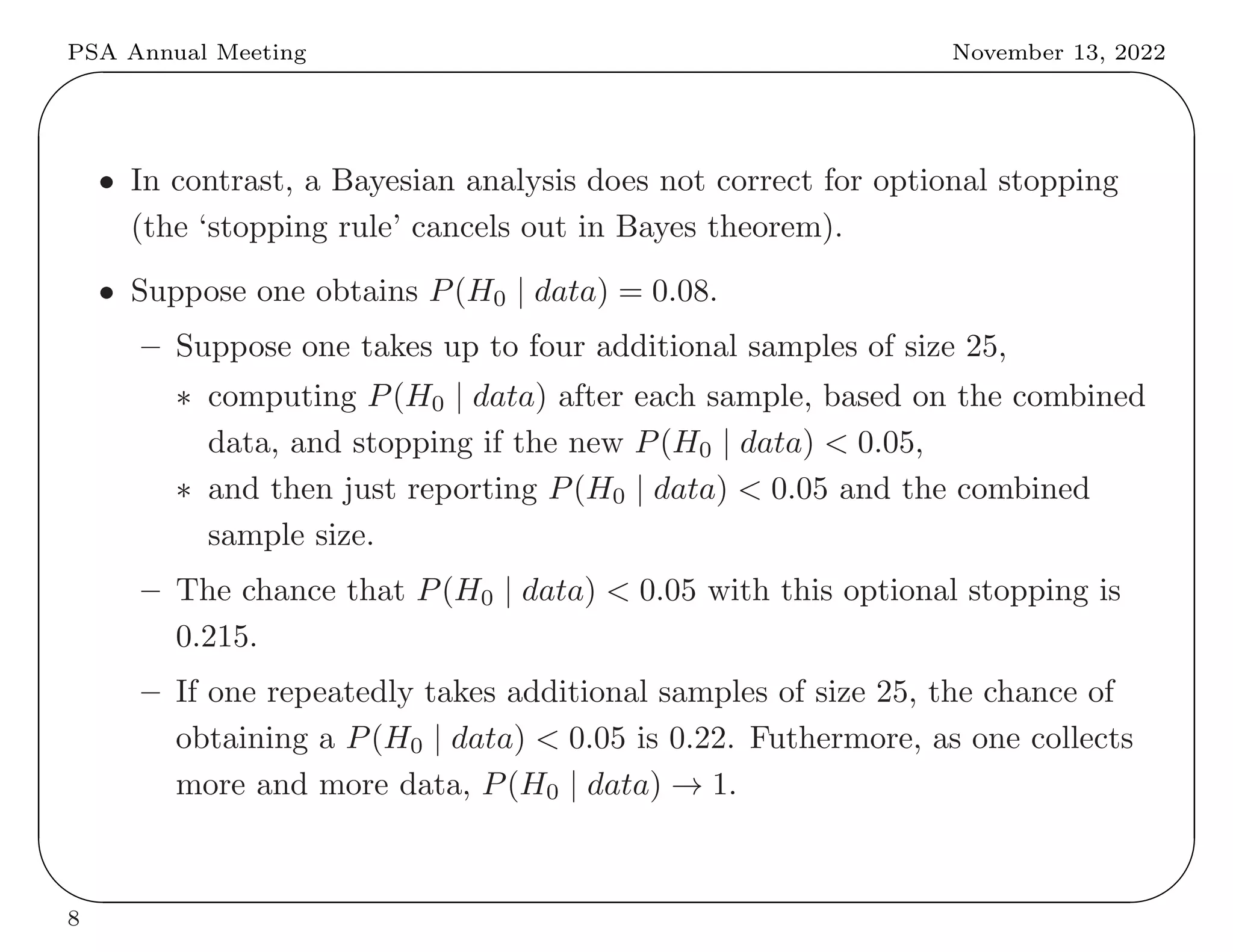 PSA Annual Meeting November 13, 2022
✬
✫
✩
✪
• In contrast, a Bayesian analysis does not correct for optional stopping
(the ‘stopping rule’ cancels out in Bayes theorem).
• Suppose one obtains P(H0 | data) = 0.08.
– Suppose one takes up to four additional samples of size 25,
∗ computing P(H0 | data) after each sample, based on the combined
data, and stopping if the new P(H0 | data) < 0.05,
∗ and then just reporting P(H0 | data) < 0.05 and the combined
sample size.
– The chance that P(H0 | data) < 0.05 with this optional stopping is
0.215.
– If one repeatedly takes additional samples of size 25, the chance of
obtaining a P(H0 | data) < 0.05 is 0.22. Futhermore, as one collects
more and more data, P(H0 | data) → 1.
8
 